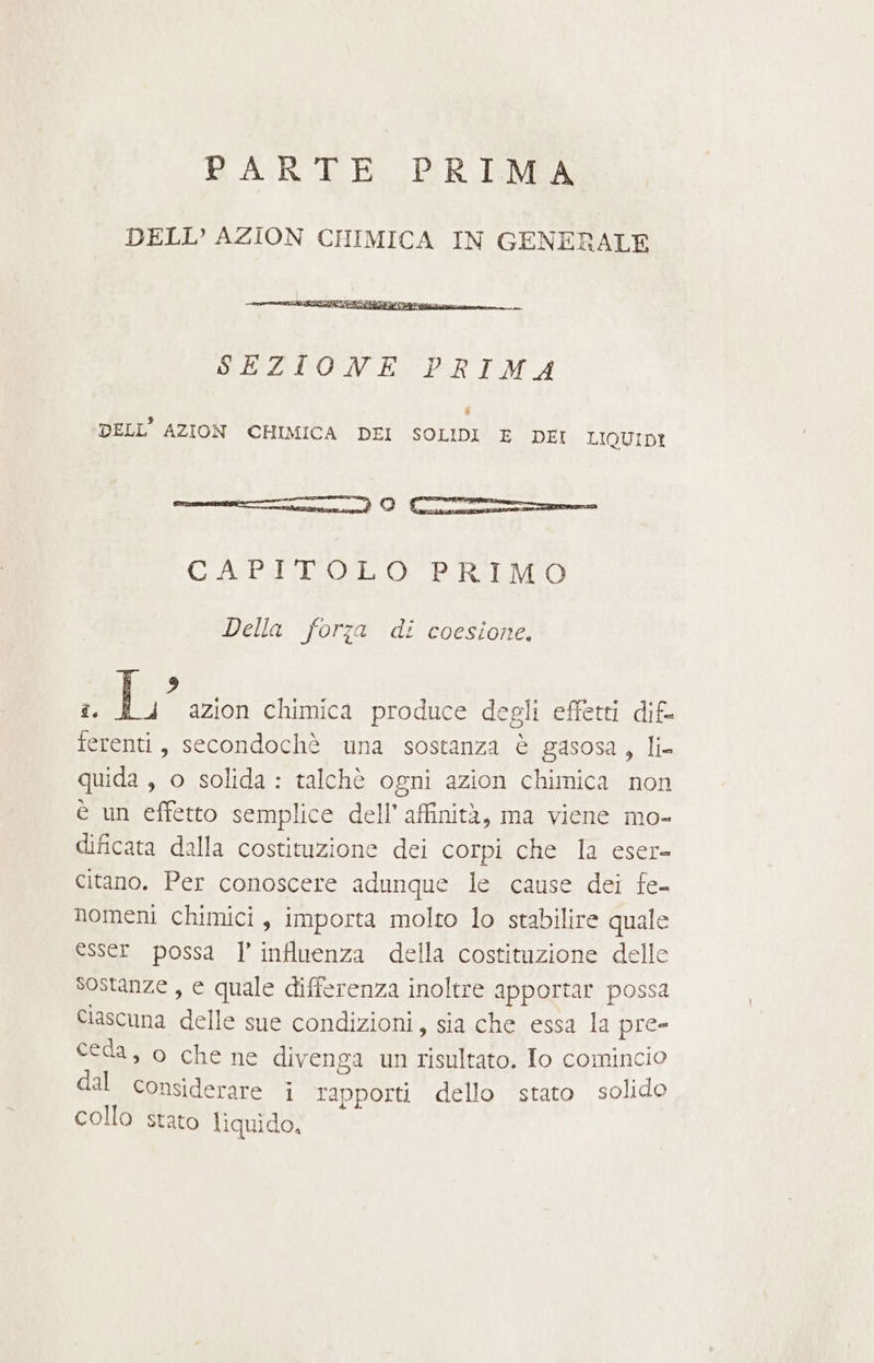 B'ARTE PER IMA DELL’ AZION CHIMICA IN GENERALE SEZIONE PRIMA È DELL’ AZION CHIMICA DEI SOLIDI E DEI LIQUIDI nie cn È Cr CAPITOLO PRIMO Della forza di coesione, sap azion chimica produce degli effetti dif. cose secondochè una sostanza è gasosa, li quida , o solida : talchè ogni azion chimica non è un effetto semplice dell’ affinità, ma viene mo- dificata dalla costituzione dei corpi che la eser- citano. Per conoscere adunque le cause dei fe- nomeni chimici, importa molto lo stabilire quale esser possa ] influenza della costituzione delle Sostanze, e quale differenza inoltre apportar possa Ciascuna delle sue condizioni, sia che essa la pre- ceda, o che ne divenga un dai Jo comincio dal considerare i rapporti dello stato solido collo stato liquido,