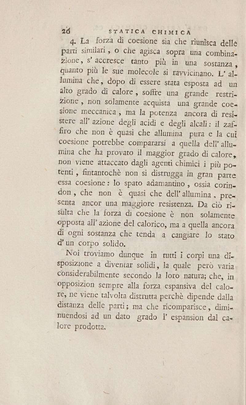 4. La forza di coesione sia che riunisca delle parti similari, 0 che agisca sopra una combina= zione, s' accresce tanto più in una sostanza 4 quanto più le sue molecole si ravvicinano. L' al- lumina che, dopo di essere stata esposta ad un alto grado di calore, soffre una grande restri= zione , non solamente acquista una grande cota sione meccanica, ma la potenza ancora di resi. stere all’azione degli acidi e degli alcali: il zaf= firo che non è quasi che allumina pura e la cui coesione potrebbe compararsi a quella dell’ allu= mina che ha provato il maggior grado di calore, non viene attaccato dagli agenti chimici i più po= tenti, fintantochè non si distrugga in gran parte essa coesione : lo spato adamantino , ossia corin= don, che non è quasi che dell’allumina . pre= senta ancor una maggiore resistenza. Da ciò ri sulta che la forza di coesione è non solamente opposta all’ azione del calorico, ma a quella ancora di ogni sostanza che tenda a cangiare lo stato d’un corpo solido. Noi troviamo dunque in tti i corpi una dix sposizione a diventar solidi, la quale però varia considerabilmente secondo la loro natura; che, in Opposizion sempre alla forza espansiva del calo= re, ne viene talvolta distrutta perchè dipende dalla distanza delle parti; ma che ricomparisce, dimi= nuendosi ad un dato grado l’ espansion dal ca- lore prodotta,