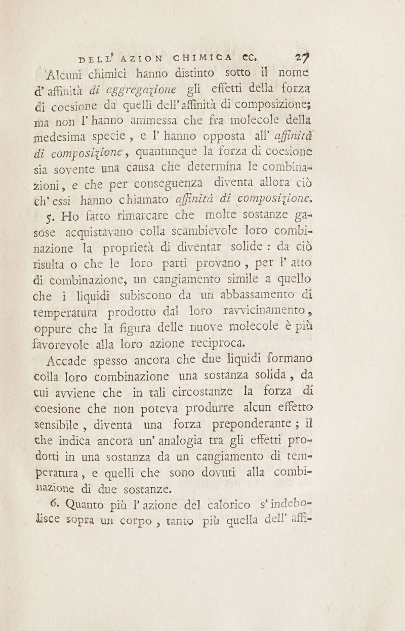 ‘Alcuni chimici hanno distinto sotto il nome @ affinità di csgregazione gli effetti della forza di coesione da quelli dell’ affinità di composizione; ma non l'hanno ammessa che fra molecole della medesima specie, c l hanno opposta all’ affirnizé di composizione, quantunque la forza di coesione sia sovente una causa che determina le combina= zioni, e che per conseguenza diventa allora ciò ch’ essi hanno chiamato affinità di composizione. s. Ho fatto rimarcare che molte sostanze ga- sose acquistavano colla scambievole loro combi- nazione la proprietà di diventar solide : da ciò risulta o che le loro parti provano, per l’ atto di combinazione, un cangiamento simile a quello che i liquidi subiscono da un abbassamento di temperatura prodotto dal loro ravvicinamento, oppure che la figura delle move molecole è più favorevole alla loro azione reciproca. Accade spesso ancora che due liquidi formano colla loro combinazione una sostanza solida, da cui avviene che in tali circostanze la forza di coesione che non poteva produrre alcun effetto sensibile, diventa una forza preponderante ; il che indica ancora un’ analogia tra gli effetti pro= dotti in una sostanza da un cangiamento di tem= peratura, e quelli che sono dovuti alla combi- nazione di due sostanze. 6. Quanto più l’azione del calorico s’ indebo= lisce sopra un corpo, tanto più quella dell’ afi-