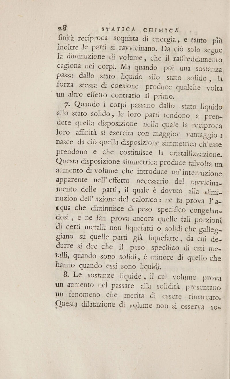 finità reciproca acquista di energia, € tanto più inoltre le parti si ravvicinano. Da ciò solo segue la diminuzione di volume, che il rafitreddamento cagiona nei corpi. Ma quando poi una sostanza passa dallo stato liquido allo stato solido sala forza stessa di coesione produce qualche volta un altro eftetto contrario al primo. | 7. Quardo i corpi passano dallo stato liquido allo stato solido, le loro parti tendono a pren dere quella disposizione nella quale la reciproca loro affinità si esercita con maggior vantaggio : nasce da ciò quella disposizione simmetrica ch’esse prendono e che costituisce la cristallizzazione. Questa disposizione simmetrica produce talvolta un aumento di volume che introduce un’ interruzione apparente nell’ effetto necessario del ravvicina- mento delle parti, il quale è dovuto alla dimi. nuzion dell’ azione del calorico : ne fa prova l’ a- equa che diminuisce di peso specifico congelan- dosi, e ne tan prova ancora quelle tali porzioni di certi metalli non liquefatti o solidi che galleg- giano su quelle parti già liquefatte, da cui de durre si dee che il peso specifico di essi me- talli, quando sono solidi, è minore di quello che hanno quando essi sono liquidi. | 3. Le sostanze liquide, il cui volume prova un aumento nel passare alla solidità presentano un fenomeno che merita di essere. rimarcato. Questa dilatazione di volume non si osserva so=