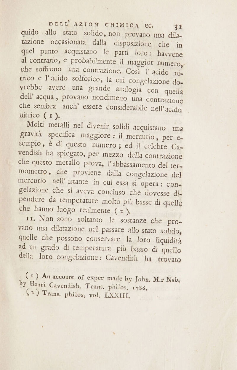 quido allo stato solido, non provano una dila= tazione occasionata dalla disposizione che in quel punto acquistano le parti loro: havvene al contrario, e probabilmente il maggior numero, che soffrono una. contrazione. Così l' acido ni= trico e l’acido solforico, la cui congelazione do« vrebbe avere una grande analogia con quella dell’ acqua, provano nondimeno una contrazione che sembra anch’ essere considerabile nell’acido nitrico (I). Molti metalli nel divenir solidi acquistano una gravità specifica maggiore : il Mercurio, per e= sempio, è di questo numero ; Coni.ecichre. la vendish ha spiegato, per mezzo della contrazione che questo metallo prova, l'abbassamento del ter. mometro, che proviene dalla congelazione del mercurio nell'istante in cui essa si opera: con= gelazione che si aveva concluso che dovesse di= pendere da temperature moltò più basse di quelle che hanno luogo realmente (2 da 11, Non sono soltanto le sostanze che pro= vano una dilatazione nel passare allo stato solido, quelle che possono conservare la loro liquidità ad un grado di temperatura più basso di quello della loro congelazione: Cavendish ‘ha trovato (1) An account of exper made by John. M.r Nab, by Henri Cavendish, Trans. philos, 1486, (=) Trans. philos, vol. LXXIILT.