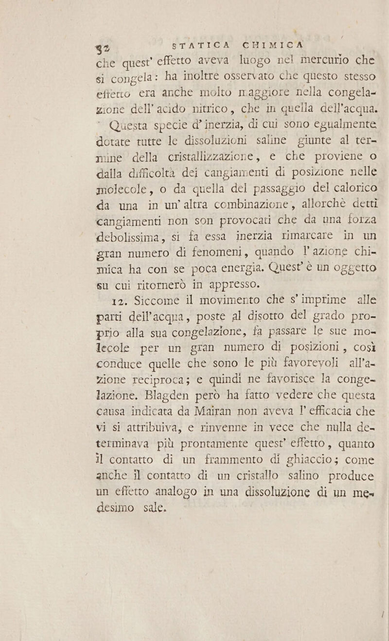 che quest’ effetto aveva luogo nel mercurio che si congela: ha inoltre osservato che questo stesso eftetio era anche molto maggiore nella congela zione dell'acido nitrico, che in quella dell’acqua. Questa specie d' inerzia, di cui sono egualmente dotate tutte le dissoluzioni saline giunte al ter- mine della cristallizzazione, e che proviene o dalla difficoltà dei cangiamenti di posizione nelle molecole, o da quella del passaggio del calorico da una in un’altra combinazione, allorchè detti cangiamenti non son provocati che da una forza debolissima, si fa essa inerzia rimarcare in un gran numero di fenomeni, quando l’azione chi- mica ha con se poca energia. Quest è un oggetto su cui ritornerò in appresso. 12. Siccome il movimento che s' imprime alle parti dell’acqua, poste al disotto del grado pro- prio alla sua congelazione, fa passare le sue mo- lecole per un gran numero di posizioni, così conduce quelle che sono le più favorevoli all’a- zione reciproca; e quindi ne favorisce la conge- lazione. Blagden però ha fatto vedere che questa causa indicata da Mairan non aveva l' efficacia che vi si attribuiva, e rinvenne in vece che nulla de- terminava più prontamente quest’ effetto, quanto il contatto di un frammento di ghiaccio; come anche il contatto di un cristallo salino produce un effetto analogo in una dissoluzione di un me desimo sale.