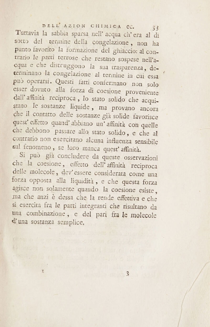 Tuttavia la sabbia sparsa nell’ acqua ch’era al di sotto del termine della congelazione, non ha punto favorito la formazione del ghiaccio: al con- trario le parti terrose che restano sospese nell’a- cqua e che distruggono la sua trasparenza, de- terminano la congelazione al termine in CUI essa può operarsi. Questi fatti confermano non solo esser dovuto alla forza di coesione proveniente dall’ affinità reciproca, lo stato solido che acqui. stano le sostanze liquide, ma provano ancora che il contatto delle sostanze gia solide favorisce quest effetto quand’ abbiano un’ affinità con quelle che debbono passare alla stato solido, e che al contrario non esercitano alcuna influenza sensibile sul fenomeno, se loro manca quest’ affinità. SÌ può già concludere da queste osservazioni che la coesione, effetto dell’ affinità reciproca delle molecole, dev'essere considerata come una forza opposta alla liquidità, e che questa forza agisce non solamente quando la coesione esiste, ima che anzi è dessa che la rende effettiva e che si esercita fra le parti integranti che risultano da una combinazione, e del pari fra le molecole d'una sostanza semplice, Mani Ke]