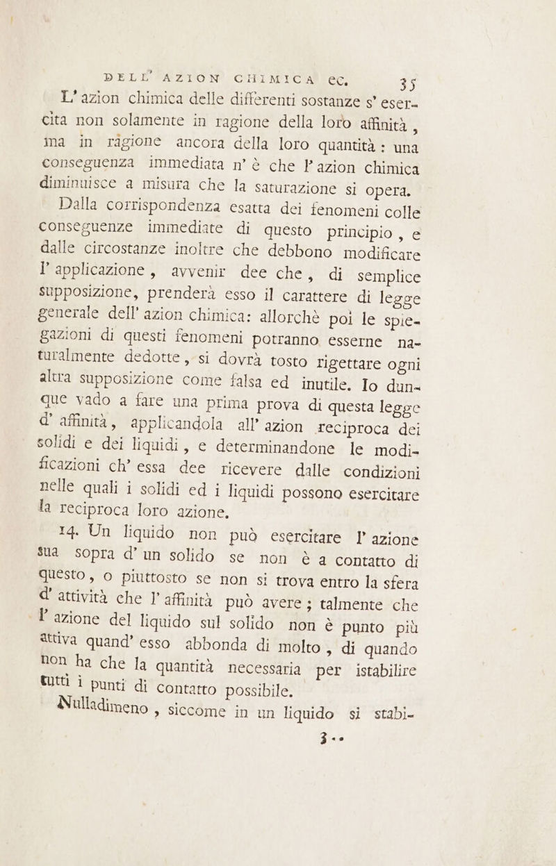 L’azion chimica delle differenti sostanze s' eser. cita non solamente in ragione della loro affinità : ina in ragione ancora della loro quantità : una conseguenza immediata n° è che Pazion chimica diminuisce a misura che la saturazione si opera. Dalla corrispondenza esatta dei fenomeni colle conseguenze immediate di questo principio , e dalle circostanze inoltre che debbono modificare l'applicazione, avvenir dee che, di semplice supposizione, prenderà esso il carattere di legge generale dell’ azion chimica: allorchè poi le spie- gazioni di questi fenomeni potranno esserne na- turalmente dedotte, si dovrà tosto rigettare ogni altra supposizione come falsa ed inutile. Io dun- que vado a fare una prima prova di questa legge d’ affinità, applicandola all’ azion reciproca dei solidi e dei liquidi, e determinandone le modi- ficazioni ch’ essa dee ricevere dalle condizioni nelle quali i solidi ed i liquidi possono esercitare la reciproca loro azione. 14. Un liquido non può esercitare l’ azione Sia sopra d'un solido se non è a contatto di questo , o piuttosto se non si trova entro la sfera d'attività che 1’ affinità può avere ; talmente che Fazione del liquido sul solido non è punto più attiva quand’ esso abbonda di molto > di quando non ha che la quantità necessaria per. istabilire tutti i punti di contatto possibile. Nulladimeno , siccome in un liquido si stabi- Z<»s