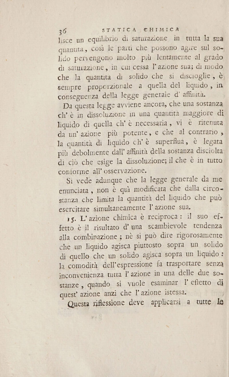 lisce un equilibrio di saturazione in tutta la sua quanuta, così le paru che possono agire sul so= lido pervengono molto più lentamente al grado di samurazione, in cul cessa l’azione sua; di modo che la quantita di solido che si discioglie, è sempre proporzionale a quella del liquido , in conseguenza della legge generale d' affinità. Da questa legge avviene ancora, che una sostanza ch’ è in dissoluzione in una quantità maggiore di liquido di quella ch'è necessaria, vi è ritenuta da un’ azione più potente, e che al contrario ; la quantità di liquido ch' è superflua, è legata più debolmente dall’ affinità della sostanza disciolta di ciò che esige la dissoluzione; il che è in tutto conforme all’ osservazione. Si vede adunque che la legge generale da me enunciata, non è quì modificata che dalla circo= stanza che limita la quantità del liquido che può esercitare simultaneamente l’ azione sua. 15. L'azione chimica è reciproca : il agsno ef fetto è il risultato d’ una scambievole tendenza alla combinazione ; nè si può dire rigorosamente che un liquido agisca piuttosto sopra un solido di quello che un solido agisca sopra un liquido : la comodità dell'espressione fa trasportare senza inconvenienza tutta lazione in una delle due so- stanze, quando si vuole esaminar I efietto di quest’ azione anzi che l' azione istessa. Questa riflessione deve applicarsi a tutte le