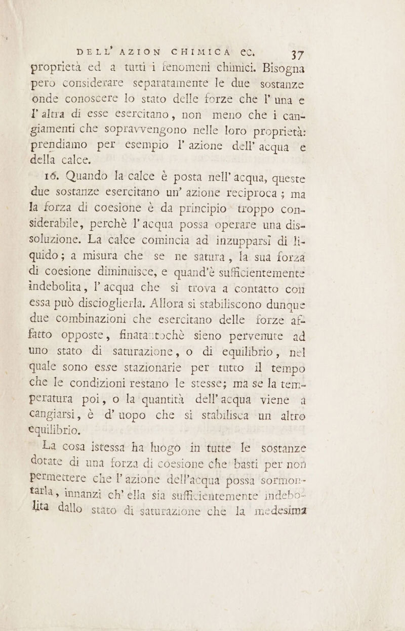 proprietà ed a tutti i fenomeni chimici. Bisogna pero considerare separatamente le due sostanze onde conoscere lo stato delle forze che luna e 1’ altra di esse esercitano, non meno che i cane giamenti che sopravvengono nelle loro proprietà: prendiamo per esempio l’azione dell’ acqua e della calce. 16. Quando la calce è posta nell’ acqua, queste due sostanze esercitano un’ azione reciproca ; ma la forza di coesione è da principio» troppo con- siderabile, perchè l’acqua possa operare una dis- soluzione. La calce comincia ad inzupparsi di li- quido; a misura che se ne satura, la sua forza di coesione diminuisce, e quand'è sufficientemente indebolita, l’acqua che sì trova a contatto coi essa può discioglierla. Allora si stabiliscono dunque due combinazioni che esercitano delle forze af: fatto opposte, finata:tochè sieno pervenute ad uno stato di saturazione, o di equilibrio, nel quale sono esse stazionarie per tutto il tempo che le condizioni restano le stesse; ma se la tem- peratura poi, o la quantità dell’acqua viene a cangiarsi, è d’uopo che si stabilisca un altro equilibrio, | La cosa istessa ha luogò in tutte le sostanze dotate di una forza di coesione che' basti per noti permettere che l’azione dell’acqua possa sormon- tarla, innanzi ch'ella sia sufficientemente indebo- lita dallo stato di saturazione che la medesima
