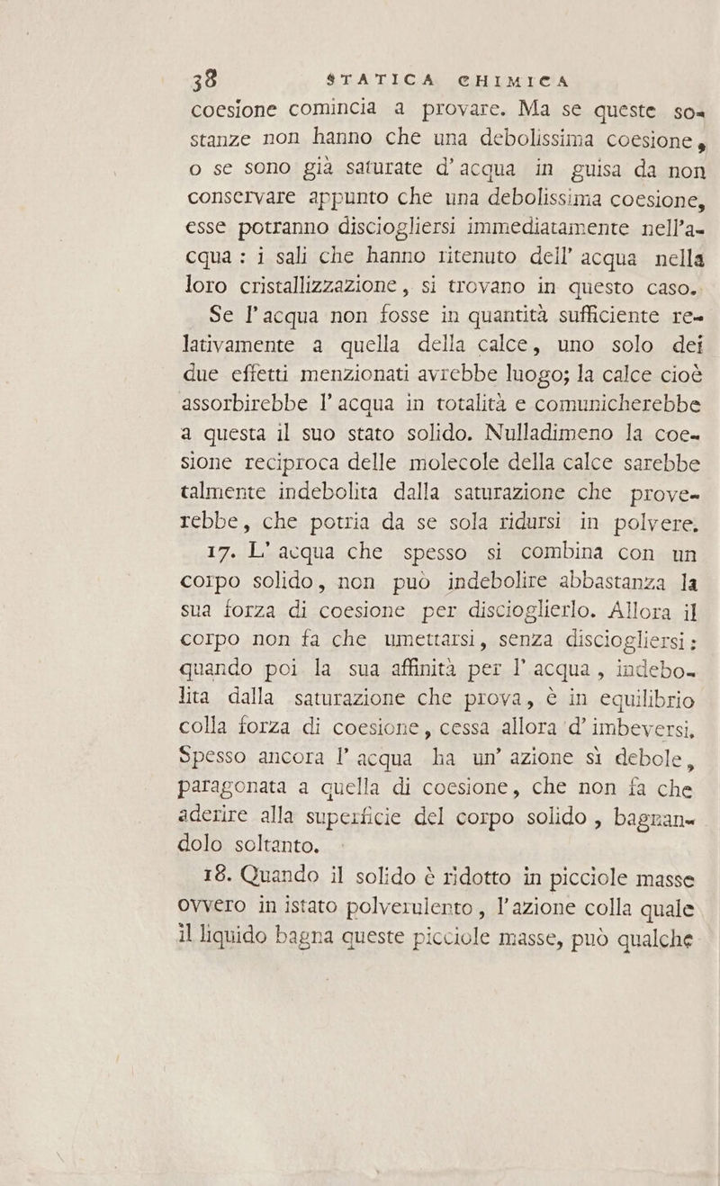 coesione comincia a provare. Ma se queste. so= stanze non hanno che una debolissima coesione, o se sono gia saturate d’acqua in guisa da non conservare appunto che una debolissima coesione, esse potranno disciogliersi immediatamente nell’a- cqua : i sali che hanno ritenuto dell’ acqua nella loro cristallizzazione , si trovano in questo caso. Se l’acqua non fosse in quantità sufficiente re= lativamente a quella della calce, uno solo dei due effetti menzionati avrebbe luogo; la calce cioè assorbirebbe l’ acqua in totalità e comunicherebbe a questa il suo stato solido. Nulladimeno la coe- sione reciproca delle molecole della calce sarebbe talmente indebolita dalla saturazione che prove- rebbe, che potria da se sola ridursi in polvere, 17. L' acqua che spesso si combina con un corpo solido, non può indebolire abbastanza la sua forza di coesione per discioglierlo. Allora il corpo non fa che umettarsi, senza disciogliersi:; quando poi la sua affinità per l’acqua, indebo. lita dalla saturazione che prova, è in equilibrio colla forza di coesione, cessa allora ‘d’ imbeversi, Spesso ancora l’ acqua ha un’ azione si debole, paragonata a quella di coesione, che non fa che aderire alla superficie del corpo solido , bagnan= dolo soltanto. 18. Quando il solido è ridotto in picciole masse ovvero in istato polverniento , l’azione colla quale il liquido bagna queste picciole masse, può qualche