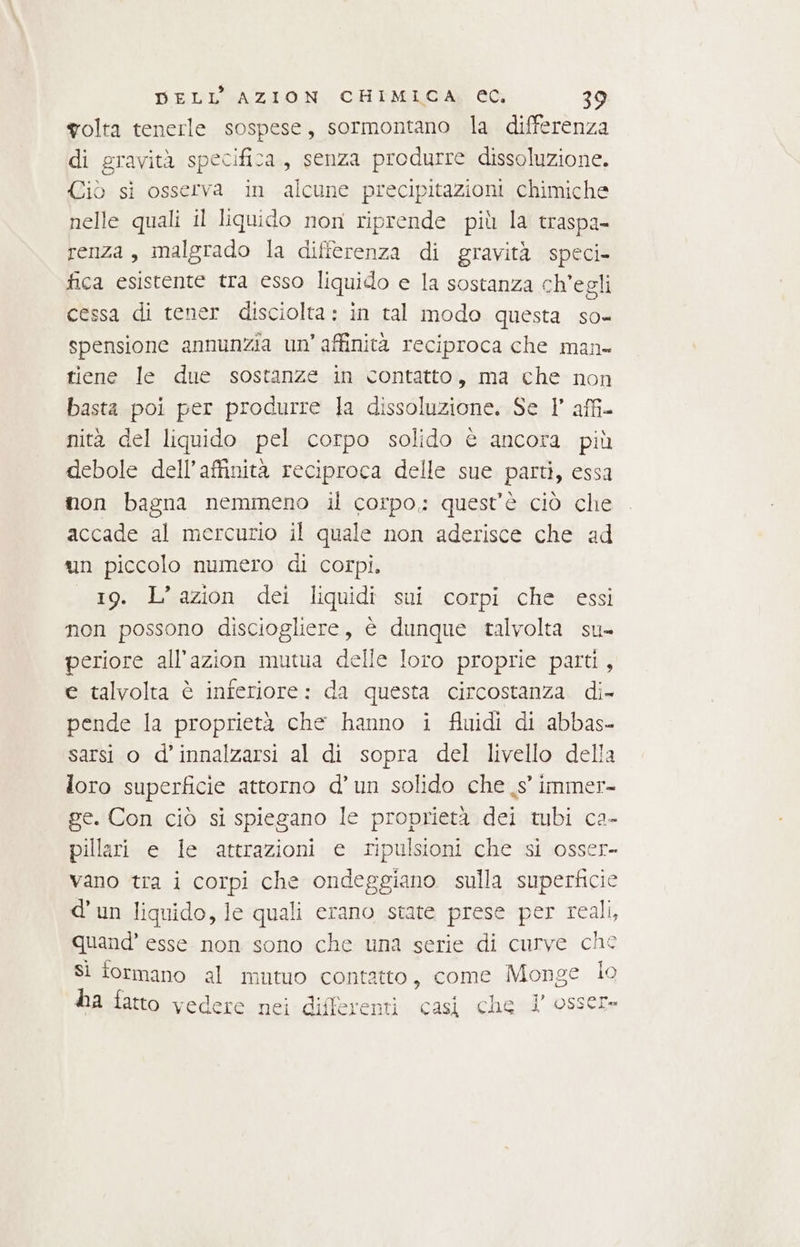 volta tenerle sospese, sormontano la differenza di gravità specifica, senza produrre dissoluzione. Ciò si osserva in alcune precipitazioni chimiche nelle quali il liquido non riprende più la traspa- renza, malgrado la differenza di gravità speci- fica esistente tra esso liquido e la sostanza ch'egli cessa di tener disciolta: in tal modo questa so- spensione annunzia un’ affinità reciproca che man tiene le due sostanze in contatto, ma che non basta poi per produrre la dissoluzione. Se 1° affi nità del liquido pel corpo solido è ancora più debole dell’affinità reciproca delle sue parti, essa non bagna nemmeno il corpo; quest’è ciò che accade al mercurio il quale non aderisce che ad un piccolo numero di corpi. 19. L’azion dei liquidi sui corpi che essi non possono disciogliere, è dunque talvolta su- periore all’azion mutua delle loro proprie parti, e talvolta è inferiore: da questa circostanza. di- pende la proprietà che hanno i fluidi di abbas- sarsi o d’innalzarsi al di sopra del livello della loro superficie attorno d’un solido che _s° immer- ge. Con ciò si spiegano le proprietà dei tubi ca- pillari e le attrazioni e ripulsioni che si osser- vano tra i corpi che ondeggiano sulla superficie d’un liquido, le quali erano state prese per real, quand’ esse non sono che una serie di curve che Si formano al mutuo contatto, come Monge lo 1? ha fatto vedere nei differenti casi che V osser