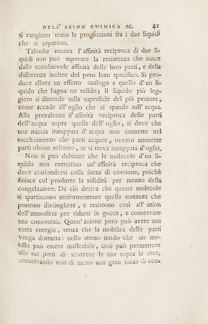 si cangiano tosto le propbrzioni fra i due liquidi che si separano, Talvolta ancora l'affinità reciproca di due li- quidi non può superare la resistenza che nasce dalla scambievole affinità delle loro parti, e della differenza inoltre del peso loro specifico. Si pro» duce allora un effetto analogo a quello d’un li» quido che bagna un solido; il liquido più leg= giero si distende sulla superficie del più pesante, «come accade all oglio che si spande sull’ acqua. “Alla prevalenza d’ affinità reciproca delle parti dell’acqua sopra quelle dell’ oglio, si deve che una miccia inzuppata d’acqua non ammette nel succhiamento che parti acquee, oyvero ammette parti oleose soltanto, se si trova inzuppata d’oglio, Non st puo dubitare che le molecole d’un li- quido non esercitino un’ affinità reciproca che deve confondersi colla forza di coesione, poichè finisce col produrre la solidità per mezzo della congelazione. Da ciò deriva che queste molecole sì spartiscono uniformemente quella sostanza che possono disciogliere , e resistono così all’ azion dell'atmosfera per ridursi in gocce, e conservare una convessità. Quest azione però può avere una certa energia, senza che la mobilità delle parti venga distrutta: nello stesso modo ‘che un me- tallo può essere malleabile, cioè può permettere alle sue parti di scorrere le une sopra le alue, conservando non di meno una gran forza di CQSa