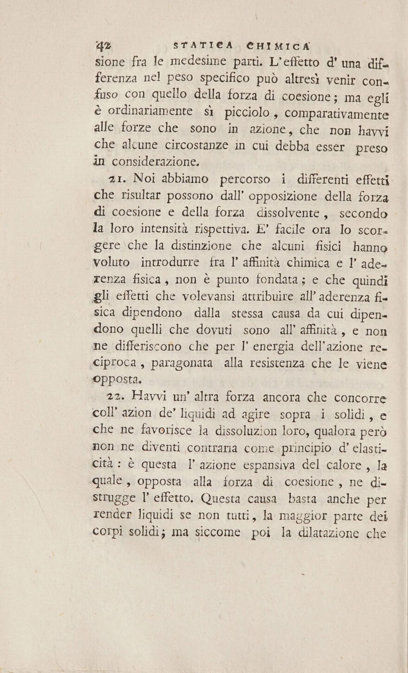 sione fra Je medesime parti. L'effetto d'una dif. ferenza nel peso specifico può altresi venir con fuso con quello della forza di coesione; ma egli è ordinariamente sì picciolo, comparativamente alle forze che sono in azione, che non havvi che alcune circostanze in cui debba esser preso an considerazione. 21. Noi abbiamo percorso i differenti effetti. che risultar possono dall’ opposizione della forza di coesione e della forza dissolvente, secondo la loro intensità rispettiva. E’ facile ora lo scor gere \che la distinzione che alcuni fisici hanno voluto introdurre fra l’ affinità chimica e l’ ade- renza fisica, non è punto fondata; e che quindi gli effetti che volevansi attribuire all’ aderenza fi= sica dipendono dalla stessa causa da cui dipen» dono quelli che dovuti sono all’ affinità, e non ne differiscono che per l’ energia dell’azione re- ciproca , paragonata alla resistenza che le viene opposta. 22. Havvi un’ altra forza ancora che concorre coll’ azion de’ liquidi ad agire sopra i solidi, e che ne favorisce la dissoluzion loro, qualora però non ne diventi contraria come principio d’ elasti= cità : è questa l’azione espansiva del calore, la quale , opposta alla forza di coesione, ne di= strugge 1’ effetto. Questa causa basta anche per render liquidi se non tutti, la maggior parte dei corpi solidi; ma siccome poi la dilatazione che