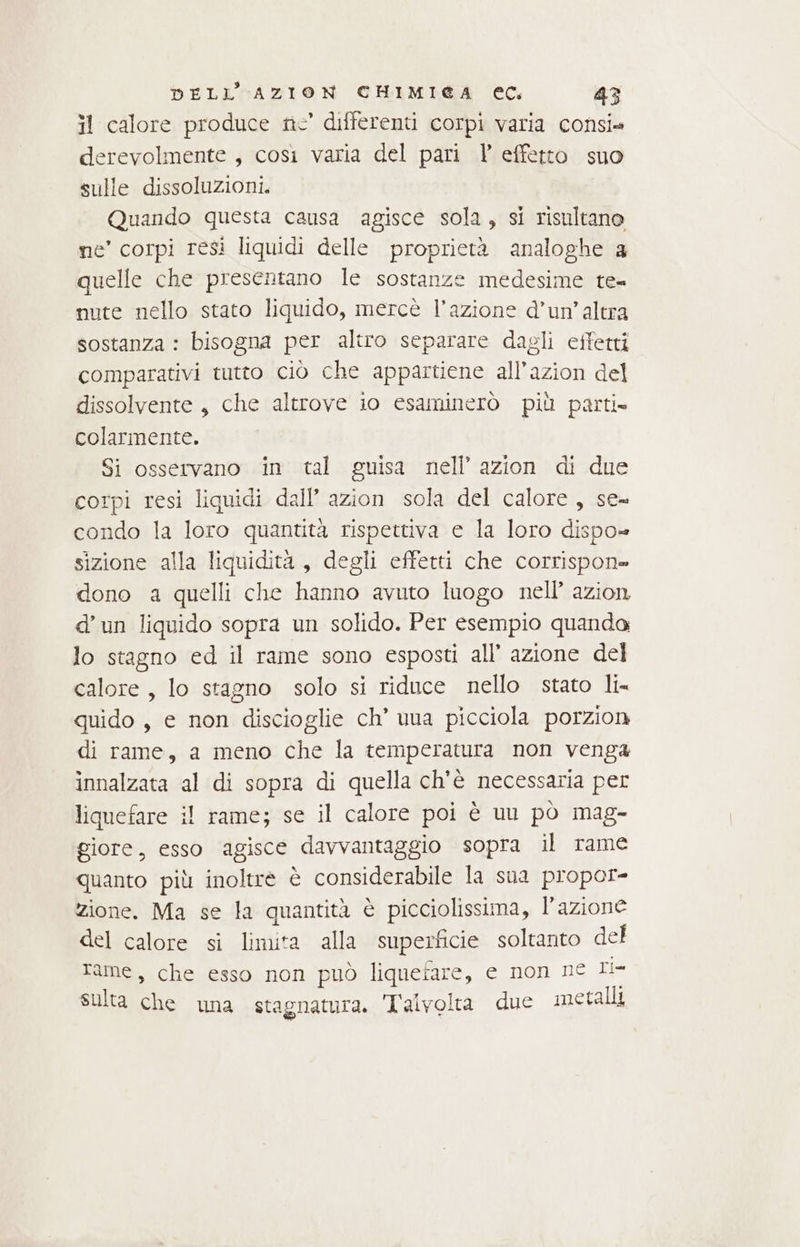 il calore produce ric’ differenti corpi varia consi. derevolmente , così varia del pari Y effetto suo sulle dissoluzioni. Quando questa causa agisce sola, si risultano ne’ corpi resì liquidi delle proprietà. analoghe 3 quelle che presentano le sostanze medesime te= nute nello stato liquido, mercè l’azione d’un’altra sostanza : bisogna per altro separare dagli effetti comparativi tutto ciò che appartiene all’azion del dissolvente, che altrove io esaminerò più parti» colarmente. Si osservano in tal guisa nell’ azion di due corpi resi liquidi dall’ azion sola del calore, se= condo la loro quantità rispettiva e la loro dispo» sizione alla liquidità, degli effetti che corrispone dono a quelli che hanno avuto luogo nell’ azion d’un liquido sopra un solido. Per esempio quando lo stagno ed il rame sono esposti all’ azione del calore , lo stagno solo si riduce nello stato li quido , e non discioglie ch’ una picciola porzion di rame, a meno che la temperatura non venga innalzata al di sopra di quella ch'è necessaria per liquefare il rame; se il calore poi è uu pò mag- giore, esso agisce davvantaggio sopra il rame quanto più inoltre è considerabile la sua propor- zione. Ma se la quantità è picciolissima, l’azione del calore si limita alla superficie soltanto del rame, che esso non può liquefare, e non ne Il sulta che una stagnatura. Talvolta due metalli