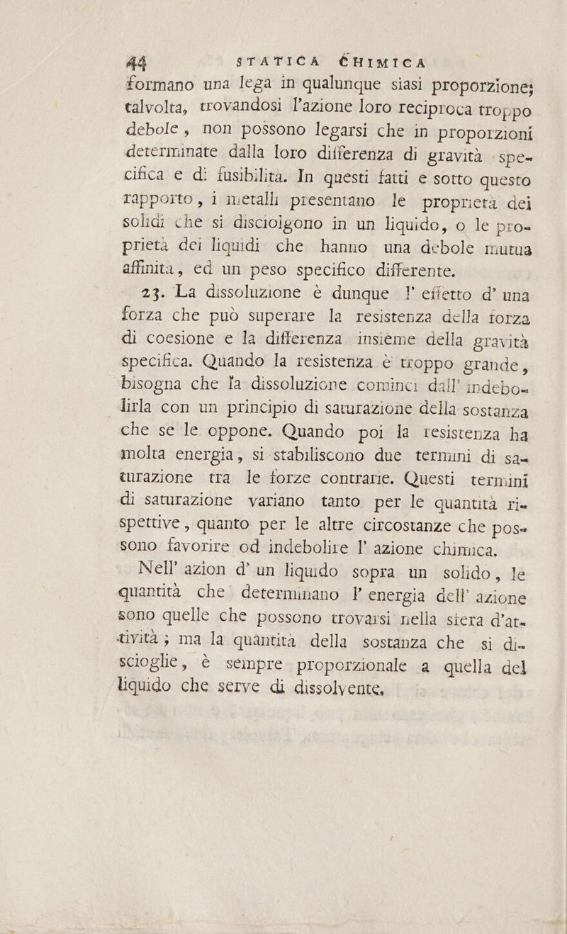formano una lega in qualunque siasi proporzione; talvolta, trovandosi l’azione loro reciproca troppo debole , non possono legarsi che in proporzioni determinate dalla loro differenza di gravità spe- cifica e di fusibilita. In questi fatti e sotto questo rapporto , 1 metalli presentano le proprietà dei solidi che si discioigono in un liquido, o le pro= prieta dei liquidi che hanno una debole mutua affinita, ed un peso specifico differente. 23. La dissoluzione è dunque 1! effetto d’ una forza che può superare la resistenza della forza di coesione e la differenza insieme della gravità specifica. Quando la resistenza è troppo grande, “bisogna che la dissoluzione cominci dall’ indebo= lirla con un principio di saturazione della sostanza che se le oppone. Quando poi la resistenza ha molta energia, si stabiliscono due termini di sa= turazione tra le torze contrarie. Questi termini di saturazione variano tanto per le quantità ri» spettive, quanto per le altre circostanze che pose sono favorire od indebolire l’ azione chimica. Nell’ azion d’ un liquido sopra un solido, le quantità che. determinano } energia dell’ azione sono quelle che possono trovassi nella siera d’at- tività; ma la quantità della sostanza che si di» scioglie, è sempre proporzionale a quella del liquido che serve di dissolvente,
