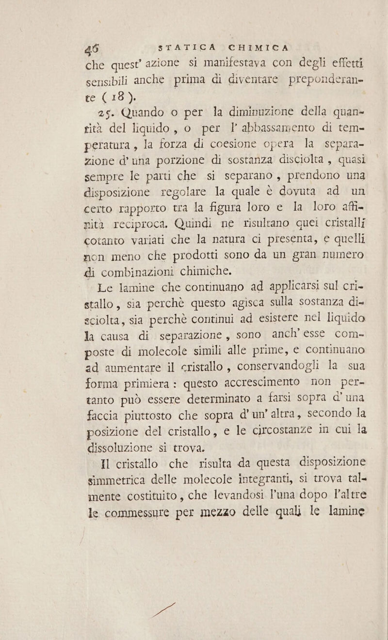 che quest’ azione si manifestava con degli effetti sensibili anche prima di diventare preponderan» te (18). 25. Quando o per la diminuzione della quan rità del liquido, o per l abbassamento di tem- peratura, la forza di coesione opera la separa zione d’ una porzione di sostanza disciolta , quasi sempre le parti che si separano, prendono una disposizione regolare la quale è dovuta ad un certo rapporto tra la figura loro e la loro affi. nità reciproca, Quindi ne risultano quei cristalli cotanto variati che la natura ci presenta, e quelli non meno che prodotti sono da un gran numero di combinazioni chimiche. Le lamine che continuano ad applicarsi sul cri- stallo, sia perchè questo agisca sulla sostanza di- sciolta, sia perchè continui # esistere nel liquido la causa di separazione, sono anch’ esse com- poste di molecole simili alle prime, e continuano ad aumentare il cristallo, conservandogli la sua forma primiera : questo accrescimento non per- tanto può essere determinato a farsi sopra d'una faccia piuttosto che sopra d'un’ altra, secondo la posizione del cristallo, e le circostanze in cui la dissoluzione si trova. Il cristallo che risulta da questa disposizione simmetrica delle molecole integranti, si trova tal- mente costituito, che levandosi l’una dopo l'altre le commessure per mezzo delle quali le lamine