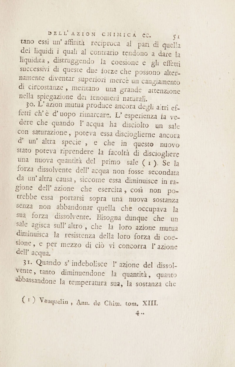 tano essi un’ affinità reciproca al pari di quella dei liquidi i quali al contrario tendono a dare la liquidita , distruggendo la coesione e gli effetti successivi di queste due forze che possono alter- namente diventar superiori mercè un cangiamento di circostanze, meritano una grande attenzione nella spiegazione dei tenomeni naturali. 30. L’azion mutua produce ancora degli altri ef fetti ch'è d’uopo rimarcare, L’ esperienza fa ve- dere che quando l’acqua ha disciolto un sale con saturazione , poteva essa discioglierne ancora d’ un’ altra specie , e che in questo nuovo stato poteva riprendere la facoltà di disciogliere una nuova quantità del primo sale (1 prasedla forza dissolvente dell’ acqua non fosse secondata da un’altra causa, siccome essa diminuisce in ra- gione dell’ azione che esercita, così non po» trebbe essa portarsi sopra una nuova sostanza senza non abbandonar quella che occupava la sua forza dissolvente. Bisogna dunque che un sale agisca sull altro, che la loro azione mutua diminuisca la resistenza della loro forza di coe- sione, e per mezzo di ciò vi concorra P' azione dell’ acqua. 31. Quando s° indebolisce 1’ azione del dissol- vente, tanto diminuendone la quantità, quanto abbassandone la temperatura sua, la sostanza che { 1) Vauquelin » Ann. de Chim. tom, XIIL