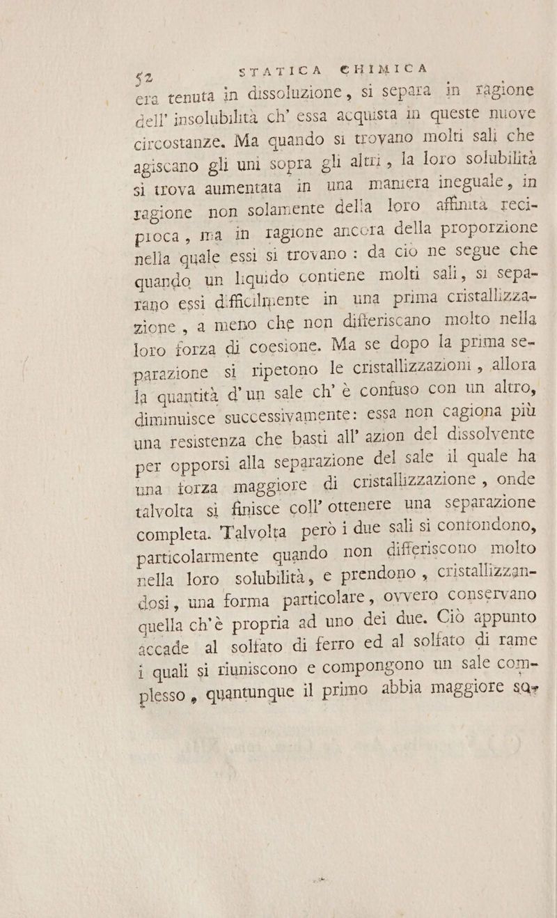 era tenuta in dissoluzione , si separa in ragione dell’ insolubilita ch’ essa acquista in queste nuove circostanze. Ma quando si trovano molti sali che agiscano gli uni sopra gli altri, la loro solubilità si trova aumentata in una maniera ineguale, in ragione non solamente della loro affinità reci- pioca, ma in ragione ancora della proporzione nella quale essi si trovano : da cio ne segue che quando un liquido contiene molti sali, si sepa- rano essi difficilmente in una prima cristallizza- zione, a meno che non difteriscano molto nella loro forza di coesione. Ma se dopo la prima se- parazione si ripetono le cristallizzazioni , allora la quantità d'un salesch'6 confuso con un altro, diminuisce successivamente: essa non cagiona più una resistenza che basti all’ azion del dissolvente per opporsi alla separazione del sale il quale ha una forza maggiore di cristallizzazione , onde talvolta si finisce coll ottenere una separazione completa. Talvolta però i due sali si contondono, particolarmente quando non differiscono molto nella loro solubilità, e prendono , cristallizzan- dosi, una forma particolare ,, ovvero conservano quella ch'è propria ad uno dei due. Ciò appunto secade al soltato di ferro ed al solfato di rame i quali sì riuniscono e compongono Ul sale com- plesso, quantunque il primo abbia maggiore sar