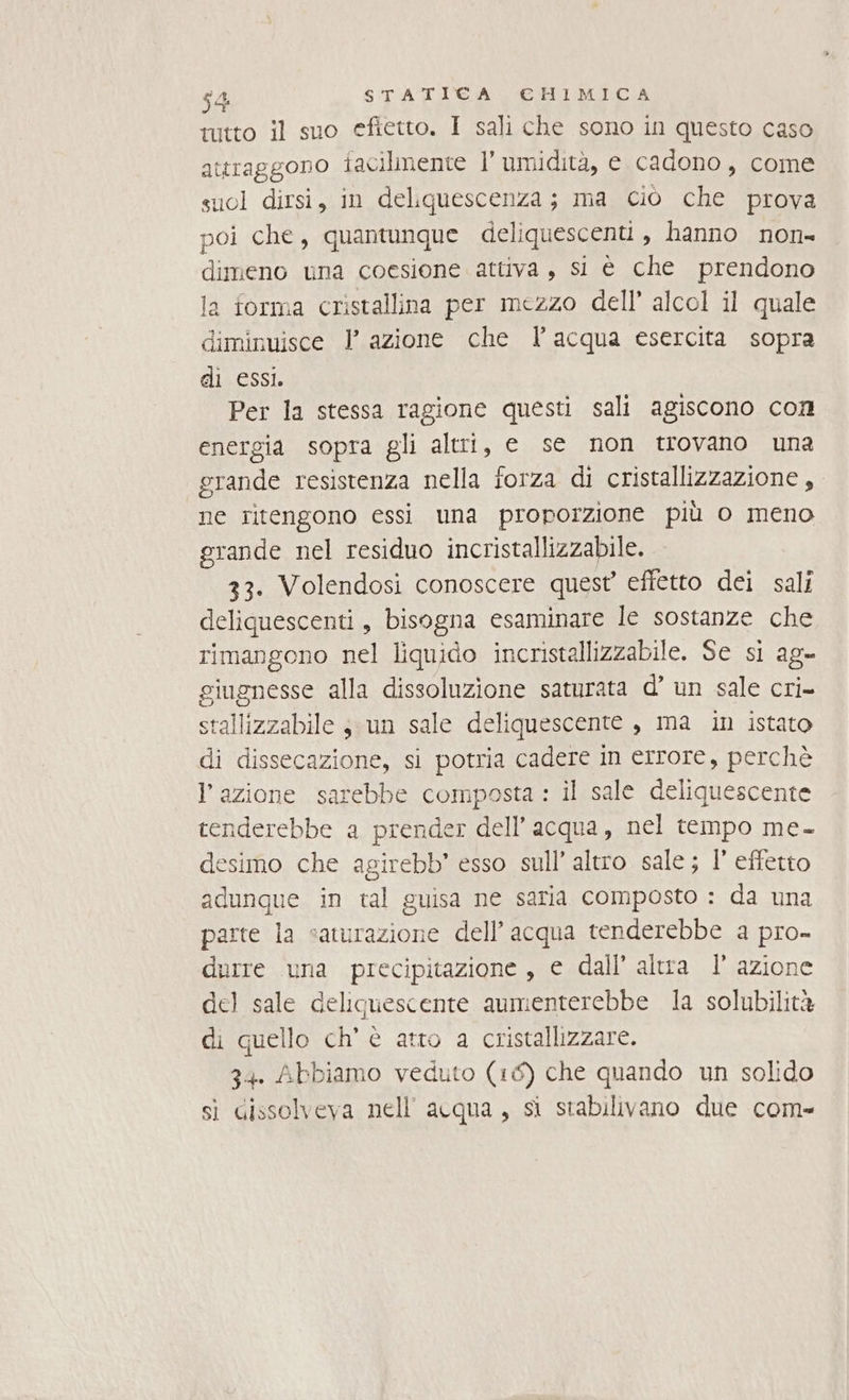 tutto il suo efietto. I sali che sono in questo caso attraggono facilmente l’ umidità, e cadono, come suol dirsi, in deliquescenza; ma ciò che prova poi che, quantunque deliquescenti , hanno non- dimeno una coesione attiva, si è che prendono a forma cristallina per mezzo dell’ alcol il quale diminuisce I azione che l’acqua esercita sopra di essi. Per la stessa ragione questi sali agiscono con energia sopra gli altri, e se non trovano una grande resistenza nella forza di cristallizzazione , ne ritengono essi una proporzione più o meno grande nel residuo incristallizzabile. 33. Volendosi conoscere quest’ effetto dei sali deliquescenti, bisogna esaminare le sostanze che rimangono nel liquido incristallizzabile. Se si ag- giugnesse alla dissoluzione saturata d’ un sale cri= stallizzabile sun sale deliquescente , ma in istato di dissecazione, si potria cadere in errore, perchè l’azione sarebbe composta : il sale deliquescente tenderebbe a prender dell’acqua, nel tempo me- desimo che agirebb’ esso sull’ altro sale; 1’ effetto adunque in tal guisa ne saria composto : da una parte la saturazione dell’acqua tenderebbe a pro- durre una precipitazione , e dall’ altra 1’ azione del sale deliguescente aumenterebbe la solubilità di quello ch’ è atto a cristallizzare. 34. Abbiamo veduto (16) che quando un solido sì gissolveva nell'acqua, sì stabilivano due com-
