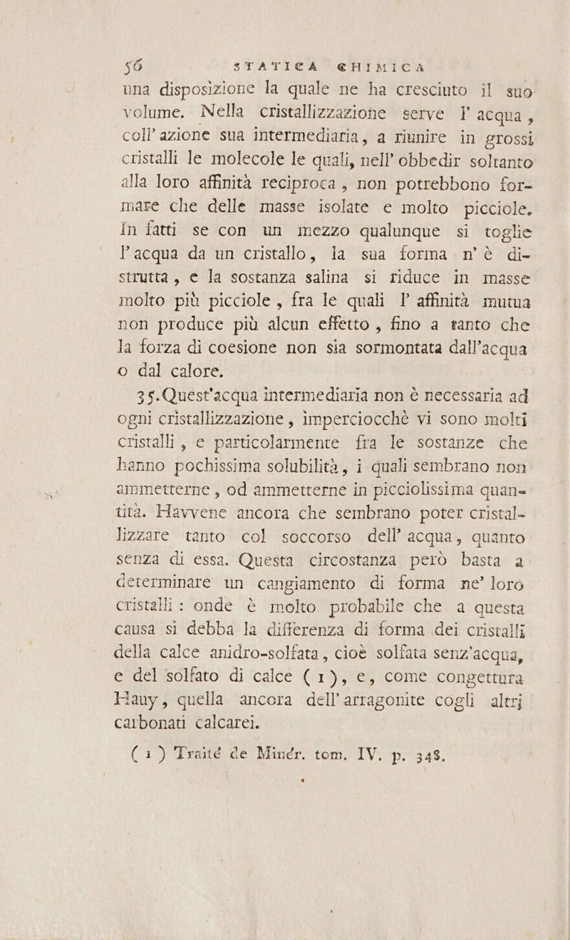 una disposizione la quale ne ha cresciuto il suo volume. Nella cristallizzazione serve I acqua, coll’ azione sua intermediaria, a riunire in grossi cristalli Je molecole le quali, nell’ obbedir soltanto alla loro affinità reciproca, non potrebbono for- mare che delle masse isolate e molto picciole. In fatti se con un mezzo qualunque si toglie l’acqua da un cristallo, la sua forma nè di- strutta, e la sostanza salina si riduce in masse molto più picciole, fra le quali ’° affinità mutua non produce più alcun effetto , fino a tanto che la forza di coesione non sia sormontata dall’acqua o dal calore. 35-.Quest'acqua intermediaria non è necessaria ad ogni cristallizzazione, imperciocchè vi sono molti cristalli, e particolarmente fra le sostanze che hanno pochissima solubilità, i quali sembrano non ammetterne , od ammetterne in picciolissima quan» tita. Havvene ancora che sembrano poter cristal- lizzare tanto col soccorso dell’ acqua, quanto senza di essa. Questa circostanza però basta a ceterminare un cangiamento di forma ne’ loro cristalli : onde è molto probabile che a questa causa si debba la differenza di forma dei cristalli della calce anidro-solfata, cioè solfata senz'acqua, e del solfato di calce ( 1), e, come congettura Hauy, quella ancora dell’arragonite cogli altri carbonati calcarei. (1) Traité de Minér. tom. IV. p. 343. LI