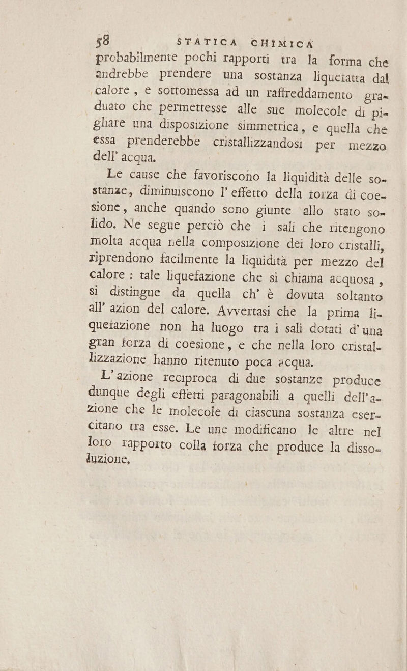 probabilmente pochi rapporti tra la forma che andrebbe prendere una sostanza liqueiatta dal calore, e sottomessa ad un raffreddamento gra= duato che permettesse alle sue molecole di pie ghare una disposizione simmetrica, e quella che essa prenderebbe cristallizzandosi per mezzo dell’ acqua. Le cause che favoriscono la liquidità delle so= stanze, diminuiscono l’ effetto della torza di cdes sione, anche quando sono giunte allo stato so» lido. Ne segue perciò che i sali che ritengono molta acqua nella composizione dei loro cristalli, riprendono facilmente la liquidità per mezzo del calore : tale liquefazione che si chiama acquosa , Si distingue da quella ch’ è dovuta soltanto all’ azion del calore. Avvertasi che la prima li querazione non ha luogo tra i sali dotati d'una gran terza di coesione, e che nella loro cristal= lizzazione hanno ritenuto poca acqua. L'azione reciproca di due sostanze produce dunque degli effetti paragonabili a quelli dell’a- zione che le molecole di ciascuna sostanza eser- Citano tra esse. Le une modificano le altre nel loro rapporto colla torza che produce la disso« duzione,