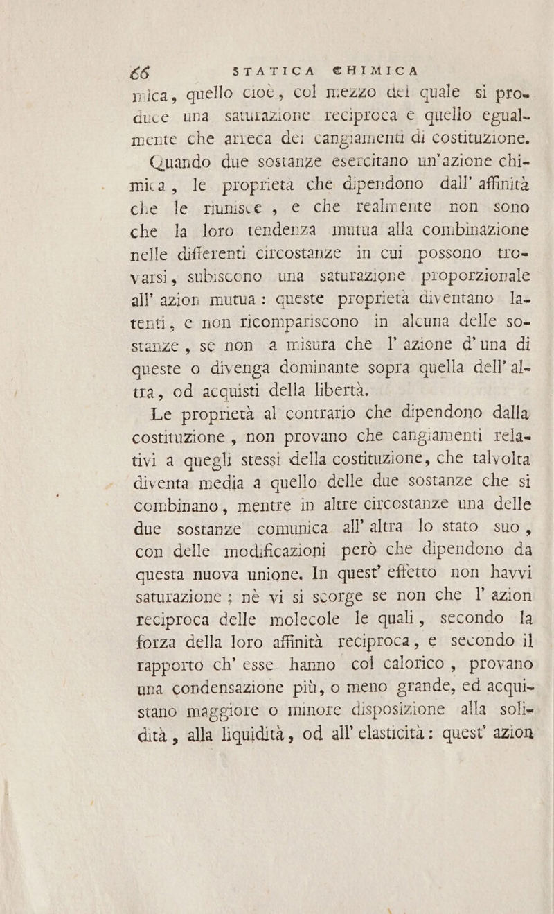 mica, quello ciot, col mezzo del quale si pro= duce una saturazione reciproca € quello egual. mente che arreca de; cangiamenti di costituzione. (Quando due sostanze esercitano un'azione chi mia, le proprietà che dipendono dall’ affinità che le riunisce, e che realmente non .sono che la loro tendenza mutua alla combinazione nelle differenti circostanze in cui possono tro- varsi, subiscono una saturazione proporzionale all’ azion mutua: queste proprieta diventano la. tenti, e non ricompariscono in alcuna delle so- stanze, se non a misura che l’azione d’una di queste o divenga dominante sopra quella dell’ al tra, od acquisti della libertà. Le proprietà al contrario che dipendono dalla costituzione , non provano che cangiamenti rela tivi a quegli stessi della costituzione, che talvolta diventa media a quello delle due sostanze che si combinano, mentre in altre circostanze una delle due sostanze comunica all’ altra lo stato suo, con delle modificazioni però che dipendono da questa nuova unione. In quest effetto non havvi saturazione ; nè vi si scorge se non che Il’ azion reciproca delle molecole le quali, secondo la forza della loro affinità reciproca, e secondo il rapporto ch’ esse. hanno col calorico, provano una condensazione più, o meno grande, ed acqui» stano maggiore o minore disposizione alla soli» dità, alla liquidità, od all’'elasticita : quest azion