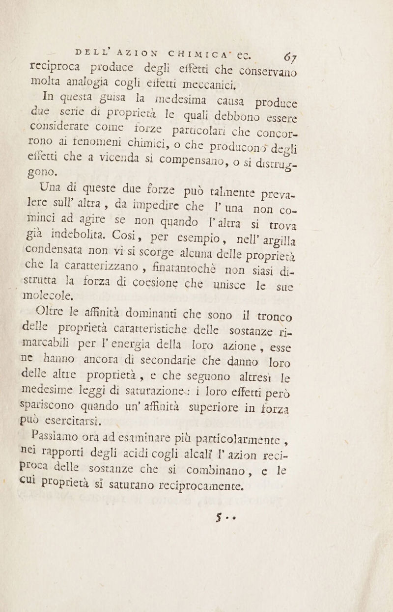 DEL'ISAZIION CHIMICA. G7 reciproca produce degli effetti che conservano molta analogia cogli eitetti meccanici, In questa guisa la medesima causa produce due serie di proprietà le quali debbono essere considerate come torze parucolari che concor- rono ai fenomeni chimici, o che producons degli effetti che a vicenda si compensano, o si distrug- gono. Una di queste due forze può talmente preva- JoressalEcaltra:; da impedire che l’ una non Co Minci ad agire se non quando l'altra si trova gia indebolita. Così, per esempio, nell’ argilla condensata non vi si scorge alcuna delle proprietà che la caratterizzano , finatantochè non siasi di- strutta la forza di coesione che unisce le sue Oltre le affinità dominanti che sono il tronco delle proprietà caratteristiche delle sostanze ri. marcabili per V energia della loro azione , esse ne hanno ancora di secondarie che danno loro delle altre proprietà, e che seguono altresì le medesime leggi di saturazione: i loro effetti però Spariscono quando un’ affinità superiore in forza può esercitarsi, Passiamo ora ad esaminare più particolarmente , nei rapporti degli acidi cogli alcali I’ azion reci- proca delle sostanze che si combinano, e le CUÌ proprietà si saturano reciprocamente. si.