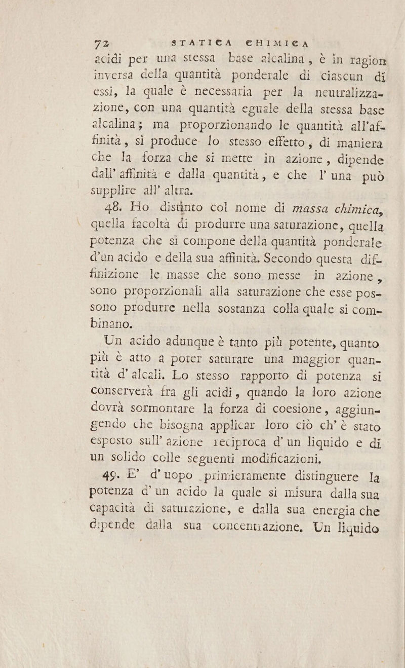 acidi per una stessa base alcalina, è in ragiore inversa della quantità ponderale di ‘ciascun di essi, la quale è necessaria per la neutralizza- zione, con una quantità eguale della stessa base alcalina; ma proporzionando le quantità all’af- finità, sì produce lo stesso effetto, di maniera che la forza che si metre in azione, dipende. dall’ affinità e dalla quantità, e che luna può supplire all’ altra. | 48. Ho distinto col nome di massa chimica, quella facoltà di produrre una saturazione, quella potenza che si compone della quantità ponderale d'un acido e della sua affinità. Secondo questa dif finizione le masse che sono messe in azione, sono proporzionali alla saturazione che esse pos= sono produrre nella sostanza colla quale si com- binano. Un acido adunque è tanto più potente, quanto più È atto a poter saturare una maggior quan tità d'alcali. Lo stesso rapporto di potenza si conserverà fra gli acidi, quando la loro azione covrà sormontare la forza di coesione, aggiun- gendo che bisogna applicar loro ciò ch’ è stato esposto sull’ azione reciproca d'un liquido e di un solido colle seguenti modificazioni, 49. È’ d'uopo primieramente distinguere Ja potenza d'un acido la quale si misura dalla sua Capacita di satusazione, e dalla sua energia che dipende dalla sua concentiazione, Un liquido