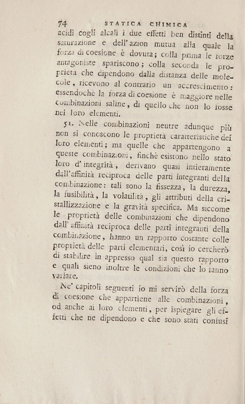 acidi cogli alcali i due effetti ben distinti della aturazione e dell’azion mutua alla quale Ja forza di coesione è dovuta; colla prima le terze antagoniste spariscono ; colla seconda le pro- prieta che dipendono dalla distanza delle mole cole, ricevono al contrario un accrescimento + essendochè la forza di coesione è maggiore nelle Combinazioni saline, di quello che non lo iosse nei loro elementi. s:. Nelle combinazioni neutre adunque più non si conoscono le proprietà caratteristiche dei loro elementi; ma quelle che appartengono a queste combinazioni, finchè esistono nello stato loro d’ integrità, derivano quasi intieramente dall’affinità reciproca delle parti integranti della combinazione: tali sono la fissezza, la durezza, la fusibilità, la volatilità, gli attributi della cri- Stallizzazione e la gravità specifica. Ma siccome le. proprietà delle combinazioni che dipendono dall’ affinità reciproca delle paitt integranti della cembiLazione, hanno un rapporto costante colle proprietà delle parti elementari, così io cercherò di stabilire in appresso qual sia questo rapporto e quali sieno inoltre le condizioni che lo tanno variare. Ne capitoli seguenti io mi servirò della forza di coesione che appartiene alle combinazioni, od anche ai loro elementi, per ispiegare gli ef- feiti che ne dipendono e che sono stati confusi