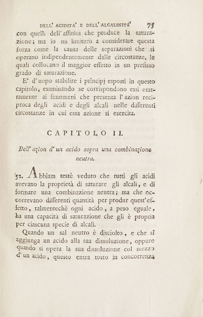 con quelli dell’affinita che produce la satura» zione; ma io mi limiterò a considerare questa forza come la causa delle separazioni che si operano indipendentemente dalle circostanze, le quali collocano il maggior effetto in un prefisso grado di saturazione. E’ d’uopo stabilire i principj esposti in questo capitolo; esaminando se corrispondono essi esat= tamente ai fenomeni che presenta l’azion reci» proca degli acidi e degli alcali nelle differenti circostanze in cui essa azione si esercita. CREO: POLI Dell’ azion d’ un acido sopra una combinazione neutra. » 52; Atrian testè veduto che tutti gli acidi avevano la proprietà di saturare gli alcali; e di formare una combinazione neutra; ma che oc- correvano differenti quantità per produr quest’ ef. fetto, talmentechè ogni acido, a peso eguale, ha una capacità di saturazione che gli è propria per ciascuna specie di alcali. Quando un sal neutro è disciolto, e che sì aggiunga un acido alla sua dissoluzione, oppure Quando si opera la sua dissoluzione col mezz? d'un acido, questo entra tosto in concorrenza