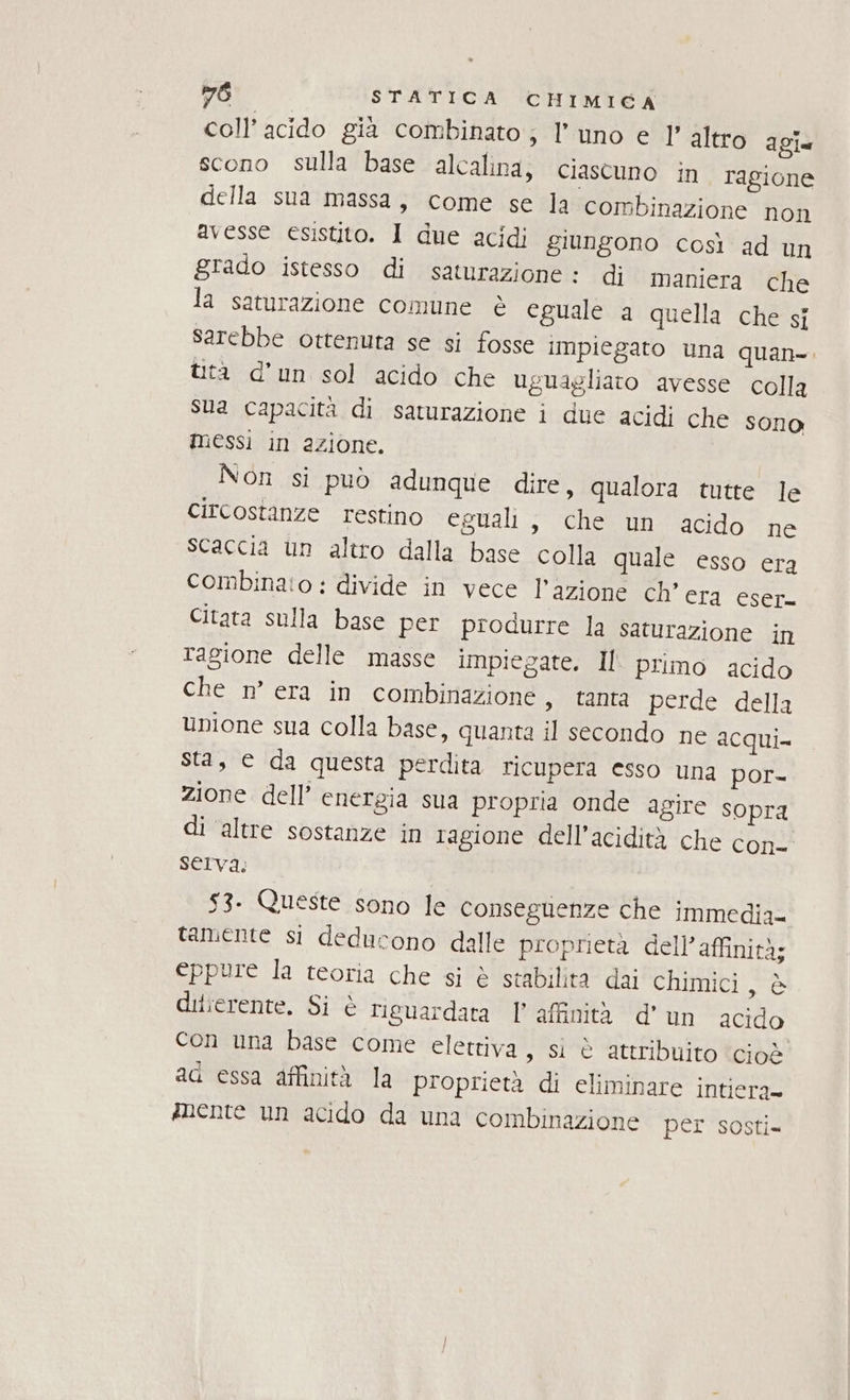 coll’ acido gia combinato; l'uno e l’ altro agi. scono sulla base alcalina; ciascuno in ragione della sua massa, come se la combinazione non avesse esistito. 1 due acidi giungono così ad un grado istesso di saturazione : di maniera che la saturazione comune è eguale a quella che sj sarebbe ottenuta se si fosse impiegato una quan-. tità d'un sol acido che uguagliaro avesse colla Sua capacità di saturazione i due acidi che sono messi in azione. Non si può adunque dire, qualora tutte le circostanze restino eguali, che un acido ne scaccia un altro dalla base colla quale esso era combinato: divide in vece l’azione ch'era eser- Citata sulla base per produrre la saturazione in Tagione delle masse impiegate. Il primo acido che n° era in combinazione, tanta perde della unione sua colla base, quanta il secondo ne acqui sta, © da questa perdita ricupera esso una por- zione dell’ energia sua propria onde agire sopra di altre sostanze in ragione dell’acidità che con- serva: 53. Queste sono le Conseguenze che immedia= tamente si deducono dalle proprietà dell’affinità; eppure la teoria che si è stabilità dai chimici Agia; difierente, Si è riguardata l'affinità d'un acido con una base come elettiva, sì è attribuito ‘cioè aq essa affinità la proprietà di eliminare intiera» mnente un acido da una combinazione per sosti=