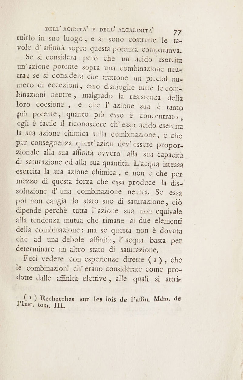 tuirlo in suo luogo, e si sono costrutte ‘le ta= vole d’ affinità sopra questa potenza COMparativa. Se si considera però che un acido esercita un’ azione potente sopra una combinazione neu tras se si considera che trattone un picciol nu= mero di éccezioni, esso discioglie tutte le coma binazioni neutre, malgrado la resistenza della loro coesione , € che l’azione sua è tanto più potente, quanto più esso è concentrato , egli è facile il riconoscere ch’ esso acido esercita la sua azione chimica sulla combinazione, e che per conseguenza quest'azion dev’ essere propor= zionale alla sua affinità ovvero alla sua capacità di saturazione ed alla sua quantità. L'acqua istessa esercita la sua azione chimica, e non è che per mezzo di questa forza che essa produce la dis. soluzione d’ una combinazione neutra. Se essa poi non cangia lo stato suo di saturazione, ciò dipende perchè tutta l’azione sua non equivale alla tendenza mutua che rimane ai due elementi della combinazione: ma se questa non è dovuta che ad una debole affinità, l’acqua basta per determinare un altro stato di saturazione, Feci vedere con esperienze dirette ( 1), che te combinazioni ch’ erano considerate come pro» dotte dalle affinità elettive, alle quali si attrie 1) Recherches sut les lois de i’affin. Mém. de VInst. tom. 149 P