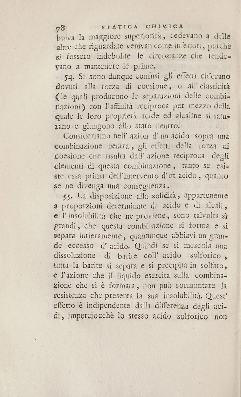 buiva la maggiore superiorità, cedeyano a delle altre che riguardate venivan cone in:erivri, purchè si fossero indebolite le circostanze che tende- vano a mantenere le piime, | 54. Si sono dunque contusi gli effetti ch’erano dovuti. alla forza di coesione, o all'elasticità (le quali producono le separazioni delle combi mazioni) con l'affinità reciproca per mezzo della quale le Ioro proprietà acide ed alcaline si satu» rano e giungono allo stato neutro. Consideriamo nell’ azion d'un acido sopra una combinazione neutra, gli effetti. della torza di coesione che risulta dall’ azione reciproca degli elementi di questa coinbinazione, tanto se esi. ste essa prima dell'intervento d’un acido, quanto se ne divenga una conseguenza, 55. La disposizione alla solidità, appartenente a proporzioni determinate di acido e di alcali, e l’insolubilità che ne proviene, sono talvolta sì grandi, che questa combinazione si iorma e si separa intieramente, quantunque abbiavi un gran- de eccesso d’ acido. Quindi se si mescola una dissoluzione di barite coll’ acido solforico , tutta la barite si separa e si precipita in soltato, e l’azione che il liquido esercita sulla combina- zione che si è formata, non può sormontare la resistenza che presenta la sua insolubilità. Quest effetto è indipendente dalla differenza degli aci- di, imperciocchè lo stesso acido soliorico non