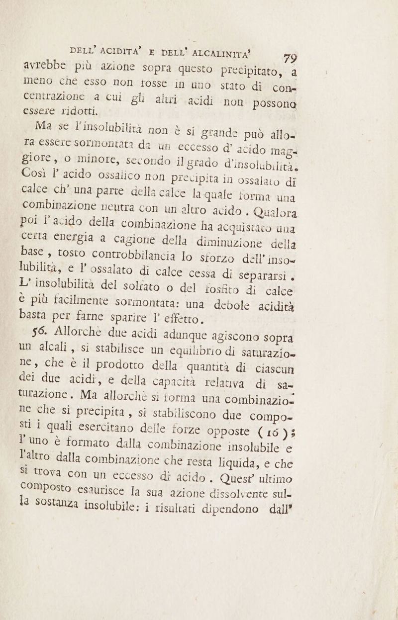 avrebbe più azione sopra questo precipitato, a meno che esso non tosse in uno stato di centrazione a cui gli altri acidi essere ridotti, | Ma se l’insolubilità non è gi grande può allo ta essere sormontata da un eccesso d' acido mag= giore, o minore, secondo il grado d’insolubilità. Così l’ acido ossalico non precipita in ossalato di calce ch° una parte della calce la quale torma una combinazione neutra con un sltro acido . Qualora poi l'acido della combinazione ha acquistato una certa energia a cagione della diminuzione della base, tosto controbbilancia lo storzo dell’ inso= lubilità, e l'ossalato di calce cessa di separarsi + 1’ insolubilità del solfato o del losfito di calce è più facilmente sormontata: una debole acidità basta per farne sparire l’ effetto, 56. Allorchè due acidi adunque agiscono sopra un alcali, si stabilisce un equilibrio di saturazio» ne, che è il prodotto della quantità di ciascun dei due acidi, e della capacita relativa di sa- turazione. Ma allorchè si torma una combinazio= ne che si precipita, si stabiliscono due compo» Sti i quali esercitano delle forze opposte (16); l'uno è formato dalla combinazione insolubile e l’altro dalla combinazione che resta liquida, e che SI trova con un eccesso di acido. Quest ultimo composto esaurisce la sua azione dissolvente sul. la sostanza insolubile: i risultati dipendono dall’ COLD:= non poss ona