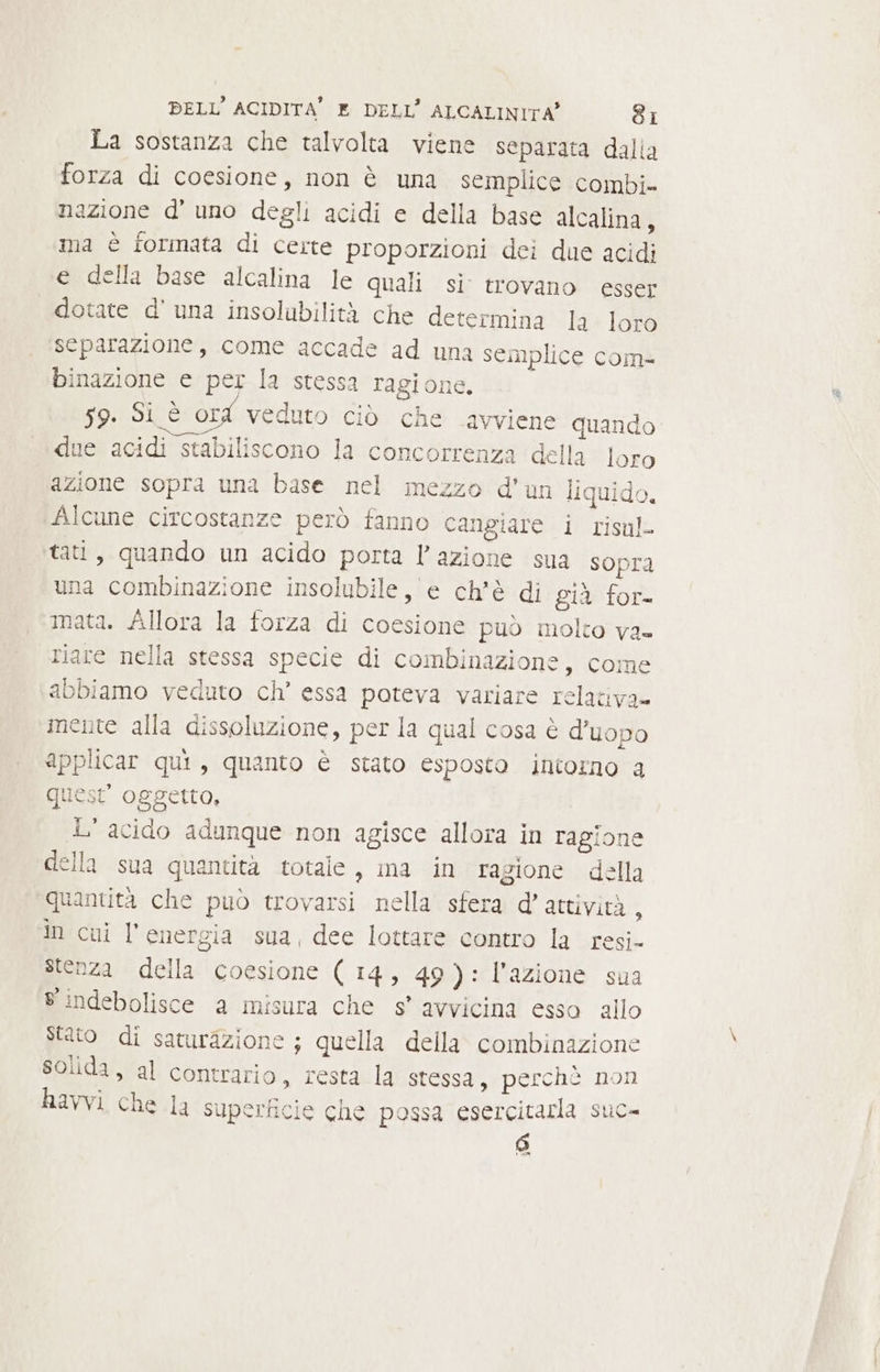 La sostanza che talvolta viene separata dalia forza di coesione, non è una semplice combi» nazione d'uno degli acidi e della base alcalina, ma è tormata di certe proporzioni dei due acidi e della base alcalina le quali si trovano esser dotate d' una insolubilità che determina la loro separazione, come accade ad una semplice com- inazione e per la stessa ragione. 59. Si è ord veduto ciò che avviene quando due acidi stabiliscono la concorrenza della loro azione sopra una base nel mezzo d'un liquido, Alcune circostanze però fanno cangiare i risul. tati, quando un acido porta l’azione sua sopra una combinazione insolubile, e ch'è di già for- mata. Allora la forza di coesione può molto va» riare nella stessa specie di combinazione, come abbiamo veduto ch’ essa poteva variare relativa» mente alla dissoluzione, per la qual cosa è d’uopo applicar qui, quanto è stato esposto intorno a quest oggetto, L' acido adunque non agisce allora in ragione della sua quantità totale, ma in ragione della quantità che può trovarsi nella sfera d'attività, In cui l'energia sua, dee lottare contro la resi- stenza della coesione ( 14, 49): l’azione sua 8 indebolisce a misura che s° avvicina esso allo Stato di saturazione ; quella della combinazione solida, al contrario, resta la stessa, perchè non havvi che la superficie che possa esercitarla suc- (È)