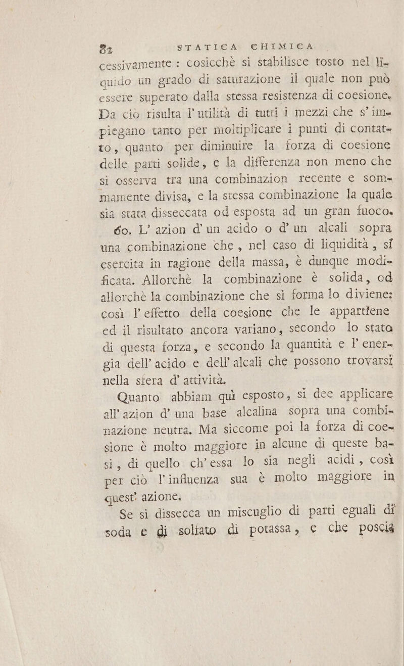 cessivamente : cosicchè si stabilisce tosto nel li. iuido un grado di saturazione il quele non può ere superato dalla stessa resistenza di coesione. Da ciò risulta l'utilità di tutti i mezzi che s’im- jegano tanto per moltiplicare i punti di contat» to, quanto per diminuire la forza di coesione delle parti solide, € la differenza non meno che si osserva tra una combinazion recente e som mamente divisa, e la stessa combinazione la quale sia stata disseccata od esposta ad un gran fuoco. to. L’ azion d'un acido o d'un alcali sopra una combinazione che, nel caso di liquidita , si esercita in ragione della massa, è dunque modi» ficata. Allorchè la combinazione è solida, od allorchè la combinazione che si forma lo diviene: così l'effetto della coesione che le appartiene ed il risultato ancora variano, secondo lo stata di questa forza, e secondo la quantità e l’ ener» gia dell’ acido e dell’ alcali che possono trovarsi nella siera d’ attività. Quanto abbiam qui esposto, si dee applicare all’azion d’ una base alcalina sopra una combi nazione neutra. Ma siccome poi la forza di coe= sione è molto maggiore in alcune di queste ba- si, di quello ch’essa lo sia negli acidi, così per ciò l'influenza sua è molto maggiore in quest’ azione. Se sì dissecca un miscuglio di parti eguali di soda e di soliato di potassa, e che poscia