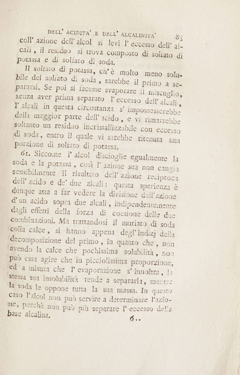 coll’ azione dell'alcol si levi 1’ eccesso dell’ al call, il residuo si trova composto di soliato di potassa e di solfato di soda. ll soltato di potassa, ch’è molto meno solu» bile del solfato di soda » Sarebbe il primo a se- pararsi, Se poi si tacesse svaporare il miscuglio, SENZA aver prima separato l’eccesso dell’ alcali, falcalin questa circostanza gs’ limpossesserebbe della maggior parte dell’ acido s C Vi rimarrebbe soltanto un residilo incristallizzabile con eccesso Idi soda, entro il quale vi sarebbe ritenuta una porzione di soltato di potassa, 61. Siccome l’ alcol discioglie egualmente Ja soda e la potassa, così l’azione sua non cangia sensibilmente il risultato dell’ azione reciproci dell'acido e de’ due alcali» questa sperienza è dunque atta a far vedere la divisione dell’azione d'un acido sopra due alcali , indipendentenente dagli effetti della forza di coesione delle due combinazioni. Ma trattandosi il muriato di soda ‘colla calce, si hanno appena degl’indizj della scomposizione del primo , in quanto che, nor avendo la calce che pochissima solubilità s non può essa agire che in picciolissima proporzione, ed a misura che 1° evaporazione e’ innoltra, Ii Stessa sua insolubilità tende a separarla, mertro la soda le oppone tutta la sua massa. In questo Caso l'alcol non può servire a determinare Pazi LS) a x » E) ANAAA Aa T ne, perchè non puo più separare Il’ eccesso del! base alcalina. Ce.