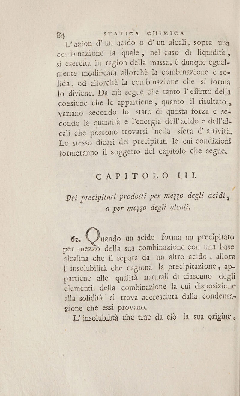 L'azion d’ un acido o d' un alcali, sopra una conbinazione la quale, nel caso di liquidità, si esercita in ragion della massa, è dunque egual. mente modificata allorchè la combinazione è so= lida, od allorchè la combinazione che si torma lo diviene, Da ciò segue che tanto l' efietto della coesione che le appartiene, quanto il risultato , variano secorido lo stato di questa forza e se- cordo la quantità e l'energia dell'acido e dell’al. cali che possono trovarsi ‘ne.la sfera d’ attività, Lo stesso dicasi dei precipitati le cui condizioni formeranno il soggeito del capitolo che segue, CASPIO LOSILI, #7 Dei precipitati prodotti per mezzo degli acidi, o per mezzo degli alcalt, \/'uando un acido forma un precipitato per mezzo della sua combinazione con una base alcalina che il separa da un altro acido , allora 1 insolubilità che cagiona la precipitazione, ap- partiene alle. qualità naturali di ciascuno degli elementi. della combinazione la cui disposizione alla solidità si trova accresciuta dalla condensa» zione che essi provano. L' insolubilità che trae da ciò la sua origine o
