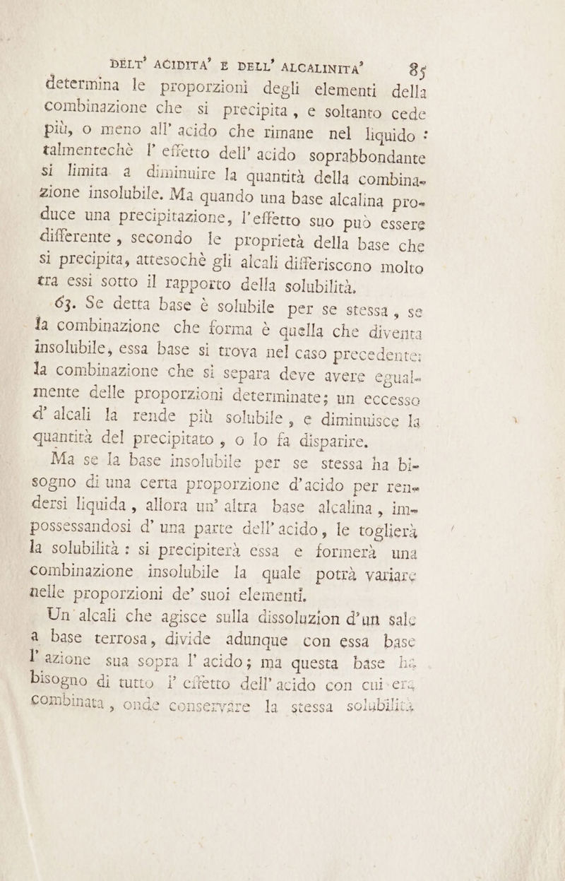 determina le proporzioni degli elementi della combinazione che. si precipita, e soltanto cede più, o meno all’ acido che rimane nel liquido © talmentechè |’ effetto dell’ acido soprabbondante si limita a diminuire la quantità della combina» zione insolubile. Ma quando una base alcalina pro» duce una precipitazione, l’effetto suo può essere differente, secondo Ie proprietà della base che Sì precipita, attesochè gli alcali differiscono molto tra essi sotto il rapporto della solubilità. 63. Se detta base è solubile per.se stessa, se la combinazione che forma è quella che diventa insolubile, essa base si trova nel caso precedente; la combinazione che sì separa deve avere egual mente delle proporzioni determinate; un eccesso d' alcali la rende più solubile, e diminuisce la quantita del precipitato , o lo fa disparire. Ma se la base insolubile per se stessa ha bi- sogno di una certa proporzione d’acido per ren» dersi liquida, allora un’ altra base alcalina , im possessandosi d’ una parte dell'acido, le toglierà la solubilità : si precipiterà essa e formerà una combinazione insolubile la quale potrà variare nelle proporzioni de’ suoi elementi. Un 'alcali che agisce sulla dissoluzion d’un sale a base terrosa, divide adunque con essa base l’azione sua sopra l’ acido; ma questa base ha bisogno di tutto i effetto dell’ acido con cui: erg 2 = slobilie3 combinata , onde conservire la stessa solubilità
