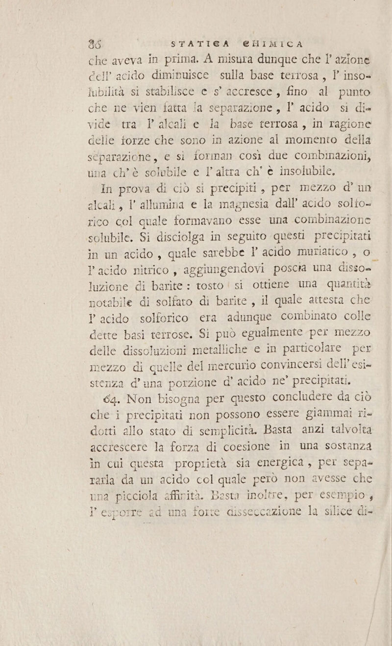 che aveva in prima. A misura dunque che l’ azione dell’ acido diminuisce sulla base terrosa, Y inso« lubilità si stabilisce e s° accresce, fino al punto che ne vien fatta ia separazione, l’ acido si di= vide tra. P alcali e la base terrosa, in ragione delle torze che sono in azione al momento della separazione, € si forman così due combinazioni, una ch'è solobile e 1’ altra ch’ è insolubile. In prova di ciò si precipiti, per mezzo d' un slcali, I allumina e la magnesia dall’ acido solito» rico del quale formavano esse una combinazione solubile. Si disciolga in seguito questi precipitati in un acido, quale sarebbe l acido muriatico , o_ acido nitrico, aggiungendovi poscra una sido GEE di barite : tosto | si ottiene una quantità otabile di solfato di barite , il quale attesta che E ? acido solforico era adunque combinato colle cette Dt terTose. Sì puo egualmente per mezzo del le dissoluzioni metalliche e in particolare per € e del mercurio convincersi dell’ esi» stenza d'una porzione d d' acido ne’ precipitati. 64. Non bisogna per questo concludere da ciò allo stato di semplicità. Basta anzi talvolta accrescere la forza di coesione in una sostanza în cui questa proprietà sia energica, per sepa» a da un acido col quale pero non avesse che a picciola affinità. Basta inoltre, per esempio .s Hi fi. ad una forte disseccazione la Sai Cie 3 N N O pi a