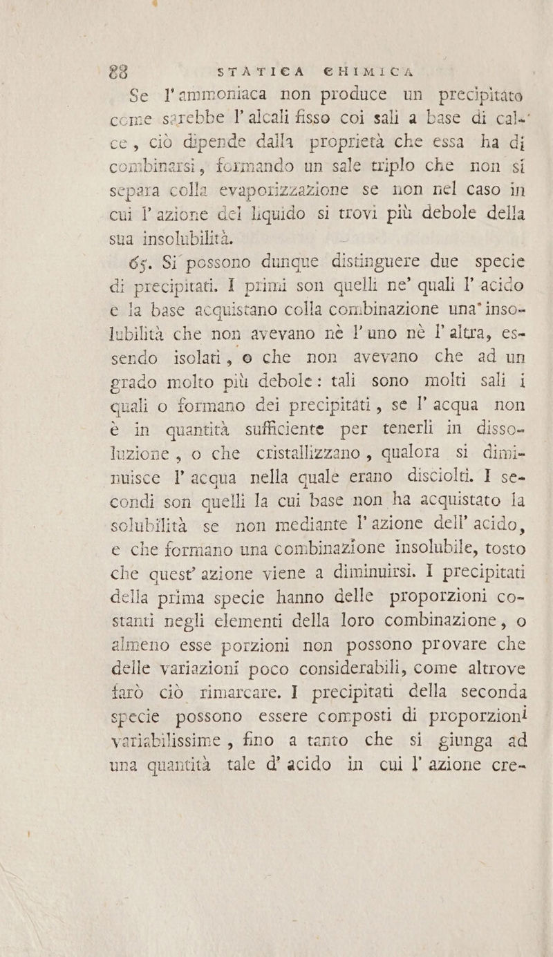 Se l’ammoniaca non produce un precipitato come sarebbe l’ alcali fisso coi sali a base di cale ce, ciò dipende dalla proprietà che essa ha di combinersi, formando un sale triplo che non si separa colla evaporizzazione se non nel caso in cui l’azione del liquido si trovi più debole della sua insolubilità. 65. Si possono dunque distin ignore due specie li precipitati. I primi son quelli ne’ quali l’ acido e la base acquistano colla combinazione una* inso- iubilità che non avevano nè l’uno nè l’altra, es- sendo isolati, o che non avevano che ad un grado molto più debole: tali sono molti sali i quali o formano dei precipitati, se l’acqua non è in quantità sufficiente per tenerli in disso- luzione, o che cristallizzano , qualora si dimi- nuisce l’acqua nella quale erano disciolti. I se- condi son quelli la cui base non ha acquistato Ia solubilità se non mediante l’azione dell’ acido, e che formano una combinazione insolubile, tosto che quest’ azione viene a diminuirsi. I precipitati della prima specie hanno delle proporzioni co- stanti negli elementi della loro combinazione, o almeno esse porzioni non possono provare che elle variazioni poco considerabili, come altrove farò ciò rimarcare. I precipitati della seconda specie possono essere composti di proporzioni variabilissime, fino a tanto che si giunga ad una quantità tale d’ acido in cui l’azione cre-