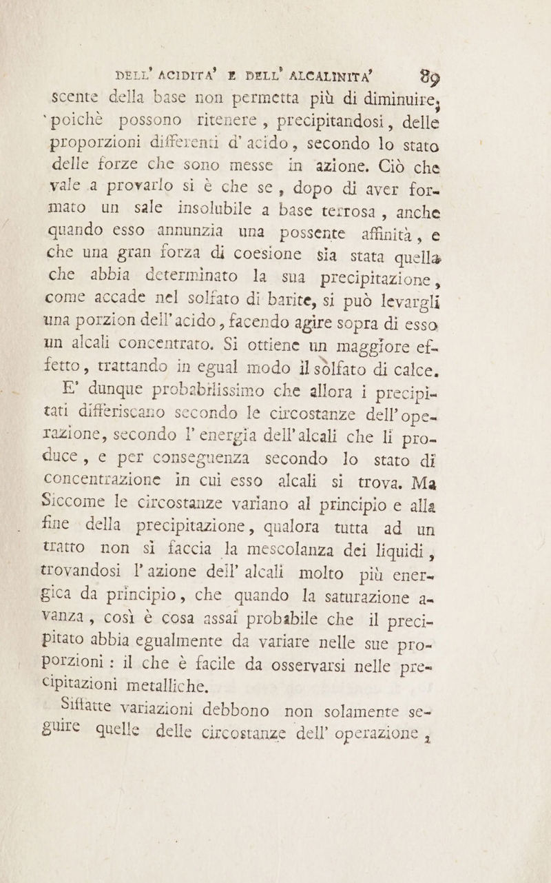 scente della base non permetta più di diminuire, ‘poichè possono ritenere, precipitandosi, delle proporzioni differenti d’ acido, secondo lo stato delle forze che sono messe in ‘azione. Ciò che vale a provarlo si è che se, dopo di aver for= mato un sale insolubile a base terrosa, anche quando esso annunzia una possente affinità, € che una gran forza di coesione sia stata quella che abbia determinato la sua precipitazione, come accade nel solfato di barite, si può levargli una porzion dell'acido , facendo agire sopra di esso un alcali concentrato. Si ottiene un maggiore ef fetto, trattando in egual modo il sòlfato di calce. E' dunque probabilissimo che allora i precipl= tati differiscanio secondo le circostanze dell’ope- razione, secondo l’ energia dell'alcali che li pro- duce, e per conseguenza secondo lo stato di concentrazione in cui esso alcali si trova. Ma Siccome le circostanze variano al principio e alla fine della precipitazione, qualora tutta ad un tratto non si faccia la mescolanza dei liquidi, trovandosi l’azione dell’ alcali molto più ener= gica da principio, che quando la saturazione a- Vanza, così è cosa assai probabile che il preci= pitato abbia egualmente da variare nelle sue pro- porzioni : il che è facile da osservarsi nelle pre- Cipitazioni metalliche. Siftatte variazioni debbono non solamente se- guire quelle delle circostanze dell operazione ,
