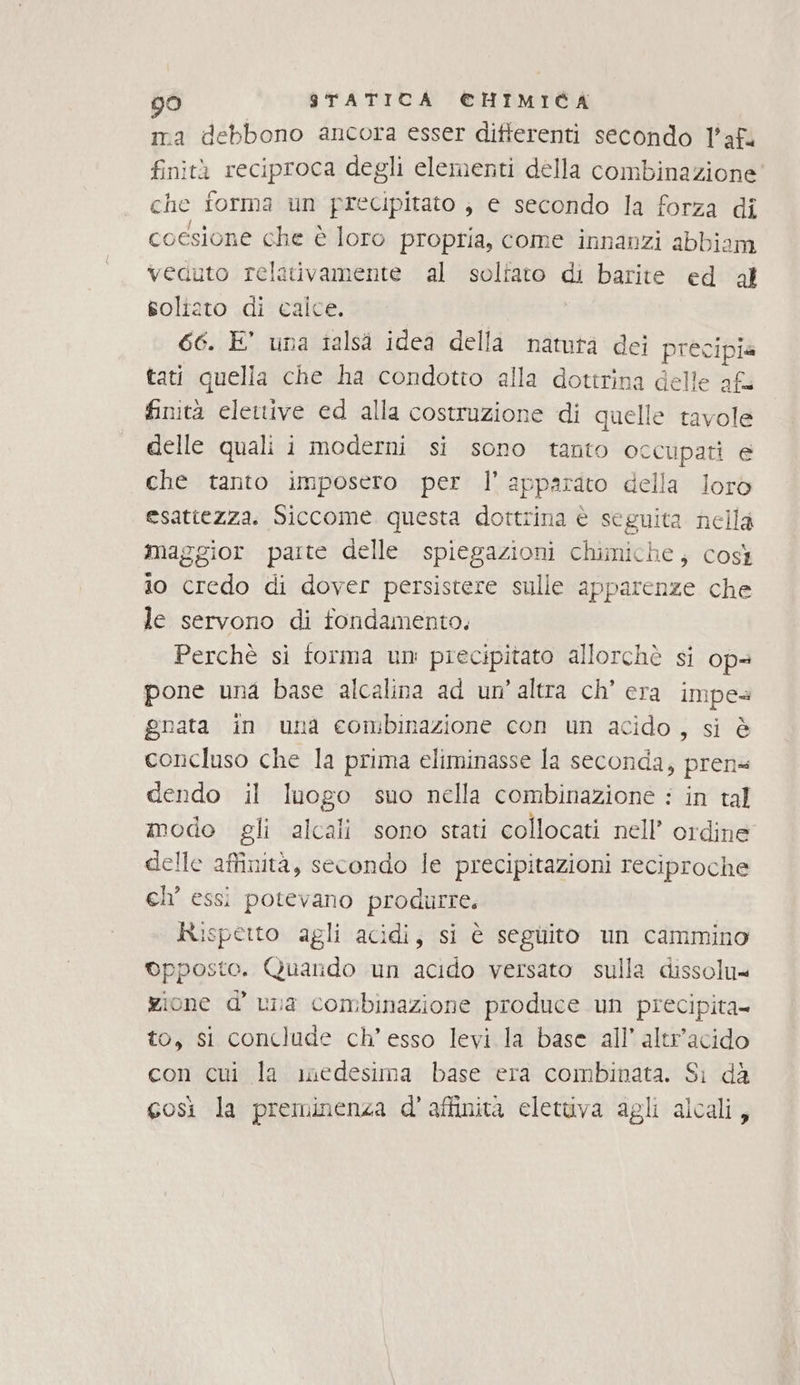 ma debbono ancora esser differenti secondo l’af. finità reciproca degli elementi della combinazione che forma un precipitato ; e secondo la forza di coesione che è loro propria, come innanzi abbiam veduto relativamente al solfato di barite ed dl soliato di calce. 66. E’ una talsi idea della natutà dei precipia tati quella che ha condotto alla dottrina delle afa finità elettive ed alla costruzione di quelle tavole delle quali i moderni si sono tanto occupati e che tanto imposero per l'apparato della loro esattezza. Siccome questa dottrina è seguita nella maggior parte delle spiegazioni chimiche; così io credo di dover persistere sulle apparenze che le servono di fondamento. Perchè si forma un: precipitato allorchè si ops pone una base alcalina ad un'altra ch' era impes gnata in una combinazione con un acido, si è concluso che la prima eliminasse la seconda, pren dendo il luogo suo nella combinazione : in tal modo gli alcali sono stati collocati nell’ ordine delle affinità, secondo le precipitazioni reciproche ch’ essi potevano produrre. Rispetto agli acidi, si è seguito un cammino ©pposto. Quando un acido versato sulla dissolu= gione d’ una combinazione produce un precipita- to, si conclude ch’ esso levi la base all’ altr’acido con cui la medesima base era combinata. Sì dà così la preminenza d'aftinità eletuva agli alcali,