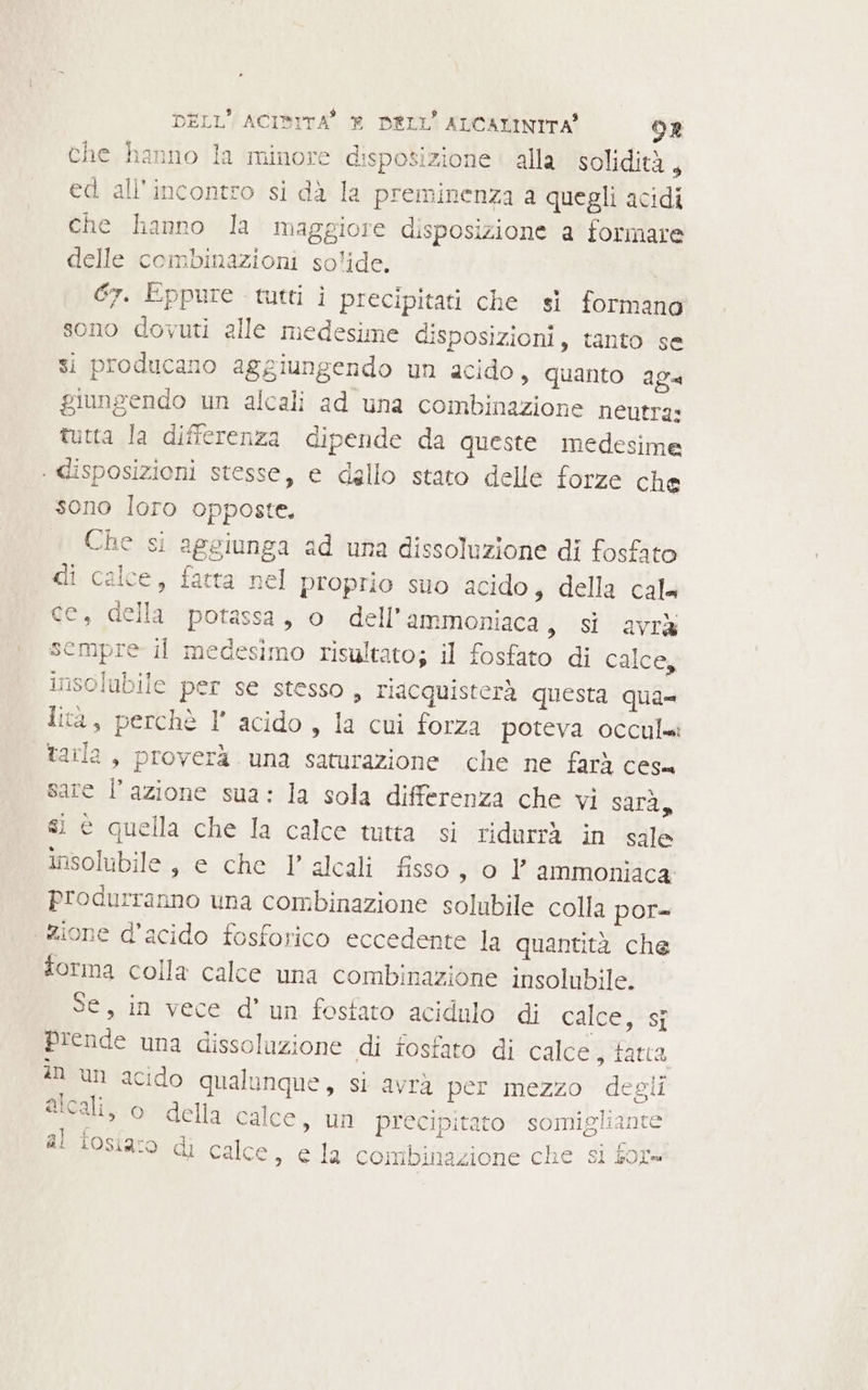 che hanno la minore disposizione alla solidità , ed all'incontro si dà la preminenza a quegli acidi che hanno la maggiore disposizione a formare delle combinazioni solide. Gr. Eppure tutti i precipitati che sì formano sono dovuti alle medesime disposizioni, tanto se si producano aggiungendo un acido, quanto ag. giungendo un alcali ad una combinazione neutra: tutta la differenza dipende da queste medesime ‘ disposizioni stesse, e dallo stato delle forze che sono loro opposte. Che si aggiunga ad una dissoluzione di fosfato di calce, fatta nel proprio suo acido; della cal= ce, della potassa, o dell’ ammoniaca, si avrà sempre il medesimo risultato; il fosfato di calce, insolubile per se stesso, riacquisterà questa qua= ita, perchè I° acido , la cui forza poteva occulmi tarla, proverà una saturazione che ne farà ces. sare l’azione sua: la sola differenza che vi sarà, si è quella che la calce tutta si ridurrà in sale insolibile , e che 1’ alcali fisso, o Y° ammoniaca: produrranno una combinazione solubile colla por= zione d'acido fosforico eccedente la quantità che forma colla calce una combinazione insolubile. Se, in vece d’ un fosfato acidulo di calce, si prende una dissoluzione di fosfato di calces tara an un acido qualunque, si avrà per mezzo degli alcali, o della calce, un precipitato somigliante a f al iosiaro di calce, e la combinazione che si for=