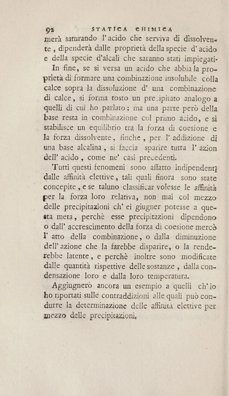 93 $STATIÎICA @HIMIECGA merà saturando l’ acido che serviva di dissolven« te, dipenderà dalle proprietà della specie d’ acido e della specie d’alcali che saranno stati impiegati. In fine, se si versa un acido che abbiala pro- prietà di formare una combinazione insolubile colla calce sopra la dissoluzione d’ una combinazione di calce, si forma tosto un pre.ipitato analogo a quelli di cui ho parlato; ma una parte però della base resta in combinazione col primo acido, e si stabilisce un equilibrio tra la forza di coesione e la forza dissolvente, finche, per l’ addizione di una base alcalina, si faccia sparire tutta 1’ azion dell’ acido, come ne’ casi precedenti. Tutti questi fenomeni sono affatto indipendenti dalle affinità elettive, tali quali finora sono state concepite, e se taluno classiticar volesse le affinità per la forza loro relativa, non mai col mezzo delle precipitazioni ch’ ei giugner potesse a que- sta meta, perchè esse precipitazioni dipendono o dall’ accrescimento della forza di coesione mercò l’ atto della combinazione, o dalla diminuzione dell’azione che la farebbe disparire, o la rende- rebbe latente, e perchè inoltre sono modificate dalle quantità rispettive delle sostanze , dalla con- densazione loro e dalla loro temperatura. Aggiugnerò ancora un esempio a quelli ch'io ho riportati sulle contraddizioni alle quali può con- durre la determinazione delle affinità elettive per mezzo delle precipitazioni,