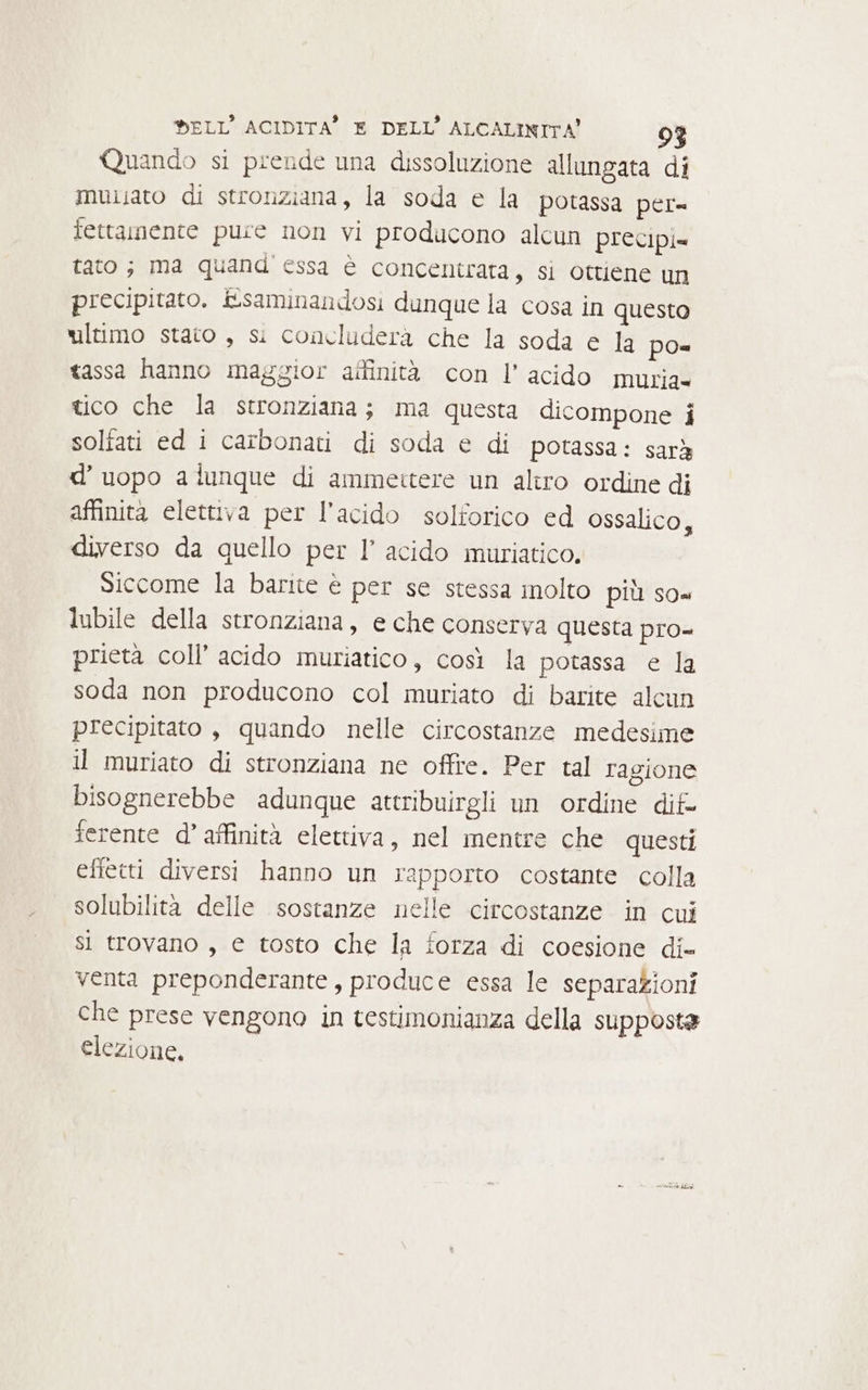 Quando si prende una dissoluzione allungata di muisato di stronziana, la soda e la potassa per= fettaimente pure non vi producono alcun precipi= tato ; ima quand essa è concentrata, si ottiene un precipitato. E&amp;saminandosi dunque la cosa in questo ultimo stato , si concluderà che la soda e la po= tassa hanno maggior affinità con l’ acido muria= tico che la stronziana; ma questa dicompone i solfati ed i carbonati di soda e di potassa: sarà d’uopo alunque di ammettere un aliro ordine di affinità elettiva per l'acido solforico ed ossalico, diverso da quello per I’ acido muriatico. Siccome la barite è per se stessa molto più so= lubile della stronziana, e che conserva questa pro prietà coll’ acido muriatico, così la potassa e la soda non producono col muriato di barite alcun precipitato, quando nelle circostanze medesime il muriato di stronziana ne offre. Per tal ragione bisognerebbe adunque attribuirgli un ordine dif- serente d’ affinità elettiva, nel mentre che questi effetti diversi hanno un rapporto costante colla solubilità delle sostanze nelle circostanze in cui si trovano , e tosto che la forza di coesione di- venta preponderante, produce essa le separazioni che prese vengono in testimonianza della supposta elezione,