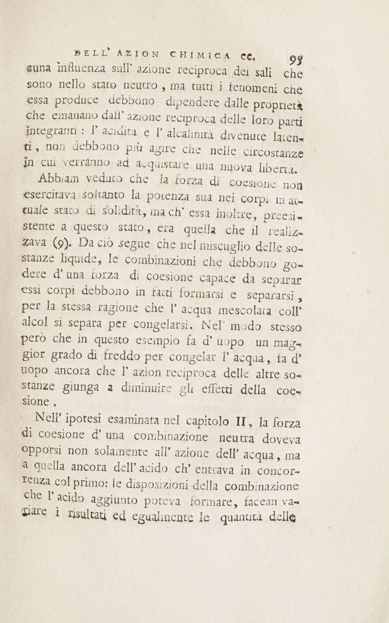 BELL’ AZION CHIMICA ce, 97 suna influenza sall’ azione reciproca dei sali che sono nello stato neutro, ma tutti i fenomeni che essa produce debbono dipendere dalle proprietà che emanano dall’ azione reciproca delle loro parti integranti ; l'acidità e 1 alcalinità divenute lavene ti, non debbono più agire che nelle circostanze in cui verranno. ad d.quistare una nuova Dbertà. Abbiam veduto che la forza di Coesione non esercitava soltanto la porenza sua nei COrpi In at= tuale stato di solidità, ma ch’ essa inoltre, preesi stente a questo stato, era quella che il realiz= zava (9). Da ciò segue che nel miscuglio delle so= stanze liquide, le combinazioni che debbono ZO= dere d'una forza di coesione capace da separar essi corpi debbono in fatti forinacsi e separarsi, per la stessa ragione che |’ acqua mescolata coll’ alcol si separa per congelarsi. Nel’ modo stesso però che in questo escinpio fa d’ uopo un mag gior grado di freddo per congelat l’ acqua, ta d' uopo ancora che I’ azion reciproca delle altre so= stanze giunga a diminuire gli effetti della coe sione , Nell’ ipotesi esaminata nel capitolo II, la forza di coesione d’ una combinazione neutra doveva Opporsi non solamente all’ azione dell’ acqua, ma a quella ancora dell’ acido ch’ entrava in concor tenza col primo: ie disposizioni della combinazione che l’ acido aggiunto poreva formare, faccan va= giare i risultati ed egualmente le quanuta delle