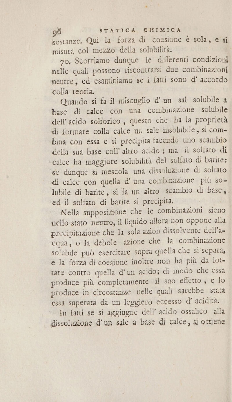 sostanze. Qui la forza di coesione È sola, e si misura col mezzo della solubilità. mo, Scorriamo dunque le diiterenti condizioni nelle quali possono riscontrarsi due combinazioni neutre, ed esaminiamo se i fatti sono d’ accordo colla teoria. Quando si fa il miscuglio d’ un sal solubile a base di calce con una combinazione solubile dell'acido solforico, questo che ha la proprietà di formare colla calce u. sale insolubile, si com- bina con essa e sì precipita facendo uno scambio della sua base coll’ altro acido ; ma il soliato di calce ha maggiore solubilità del soliato di barite: di calce con quella d’ una combinazione più s0- Inbile di barite, si fa un altro scambio di base,. ed il solfato di barite si precipita. Nella supposizione che le combinazioni sieno nello stato neutro, il liquido allora non oppone alla precipitazione che la sola azion dissolvente dell’a- cqua, o la debole azione che la combinazione solubile può esercitare sopra quella che si separa, e Ja forza di coesione inoltre non ha più da lot- tare contro quella d'un acido; di modo che essa produce più completamente il suo effetto, e lo produce in cîrcostanze nelle quali sarebbe stata essa superata da un leggiero eccesso d’ acidità. In fatti se si aggiugne dell’ acido ossalico alla dissoluzione d'un sale a base di calce, si ottiene