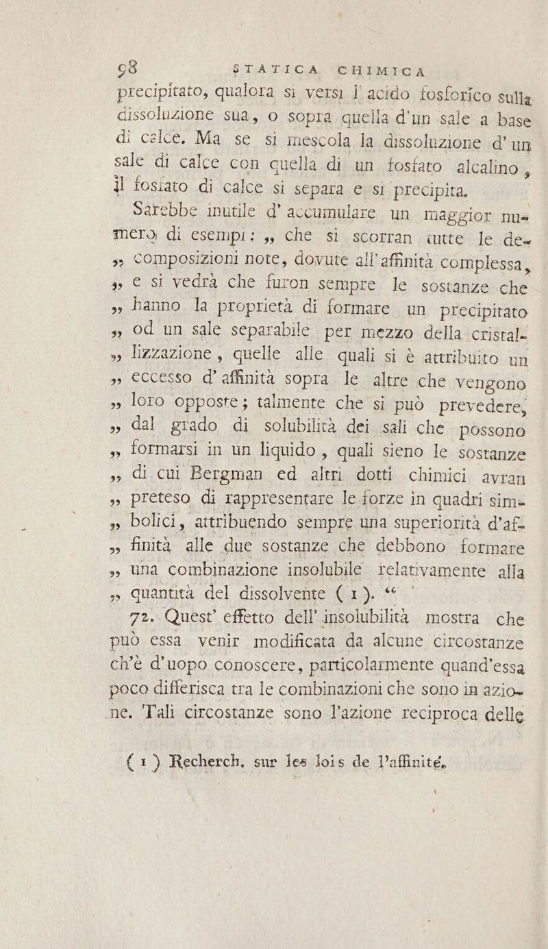 precipitato, qualora si versi Il acido fosforico sulla dissoluzione sua, o sopra quella d'un sale a base di celce. Ma se si mescola la dissoluzione d’ un sale di calce con quella di un fosfato alcalino 5 il fosiato di calce si separa e sì precipita. Sarebbe inutile d' accumulare un naggior nu= mero di esempi: ,, che si.scorran .iutte le de. s Composizioni note, dovute all’affinità complessa, 3, € si vedrà che furon sempre le sostanze che sy hanno la proprietà di formare un precipitato sì od un sale separabile per mezzo della cristal. »» lizzazione, quelle alle quali si è attribuito un », eccesso d’ affinità sopra le altre che vengono », loro opposte; talmente che si può prevedere, »» dal grado di solubilità dei sali che possono » formarsi in un liquido , quali sieno le sostanze ,» di. cui Bergman ed altri dotti chimici avran ,, preteso di rappresentare le forze in quadri sim= », bolici, attribuendo sempre una superiorità d’'af- » finità alle due sostanze che debbono formare 3, una combinazione insolubile relativamente alla ,»» Quantità del dissolvente (1). © 72. Quest effetto dell’ insolubilità mostra che può essa venir modificata da alcune circostanze ch'è d’uopo conoscere, particolarmente quand’essa poco difierisca tra le combinazioni che sono in azio= ne. Tali circostanze sono l’azione reciproca delle ( 1) Recherch. sur Îes lois de Vaffinité,