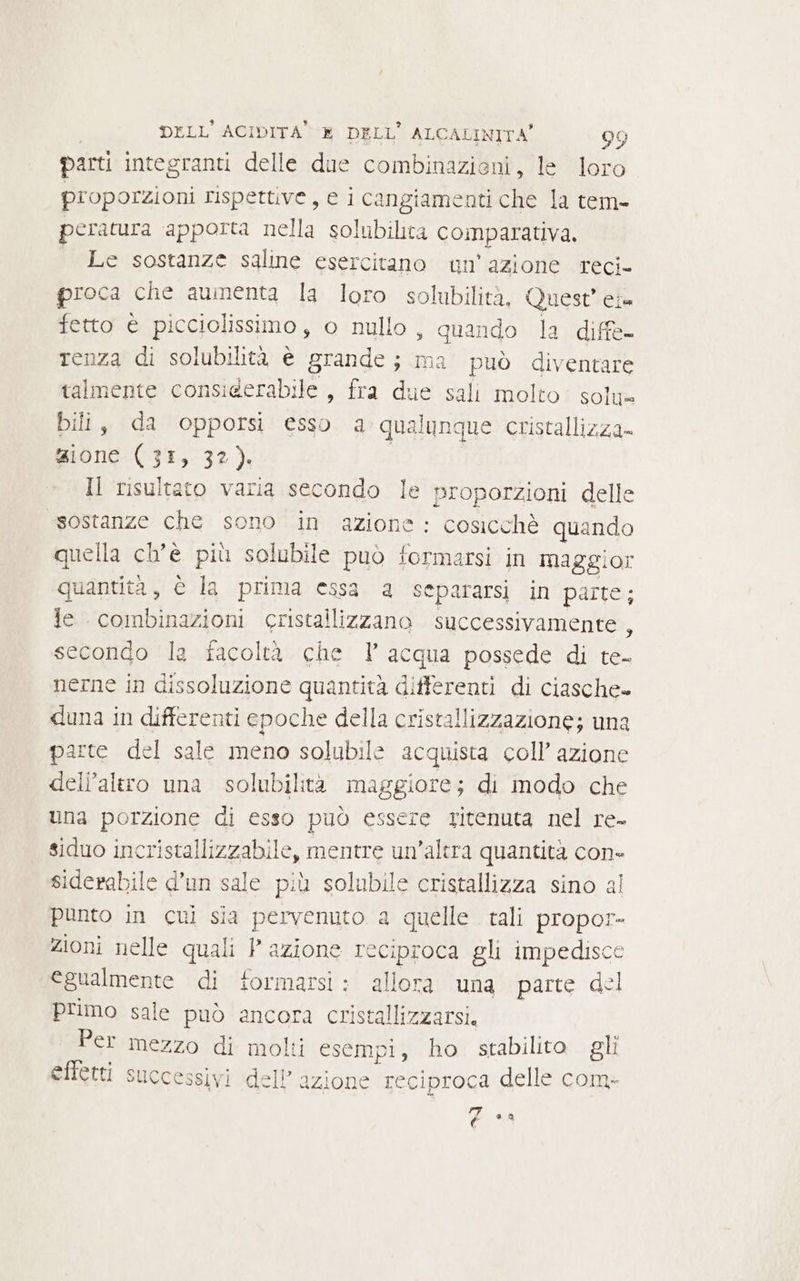 parti integranti delle due combinazioni, le loro proporzioni rispettive, e i cangiamenti che la tem- peratura apporta nella solubilica comparativa. | Le sostanze saline esercitano un'azione reci- proca che aumenta la loro solubilità, Quest’ eia fetto è picciolissimo, o nullo, quando la diffe- renza di solubilità è grande; ma può diventare talmente considerabile , fra due sali molto solu= bili, da opporsi esso a qualunque cristallizza- zione (31, 32). Il risultato varia secondo le proporzioni delle «sostanze che sono in azione: cosicchè quando quella ch'è più solubile può formarsi in maggior quantità, è la prima essa a separarsi in parte; Je combinazioni cristallizzano successivamente, secondo la facoltà che 1 acqua possede di te- nerne in dissoluzione quantità differenti di ciasche- duna in differenti epoche della cristallizzazione; una parte del sale meno solubile acquista coll’ azione dell'altro una solubilità maggiore; di modo che una porzione di esso può essere ritenuta nel re- | siduo incristallizzabile, mentre un’altra quantità con- siderabile d’un sale più solubile cristallizza sino al punto in cui sia pervenuto a quelle tali propor- zioni nelle quali P azione reciproca gli impedisce egualmente di formarsi: allora una parte del primo sale può ancora cristallizzarsi. Per mezzo di molti esempi, ho stabilito gli effetti successivi dell’azione reciproca delle com- (40