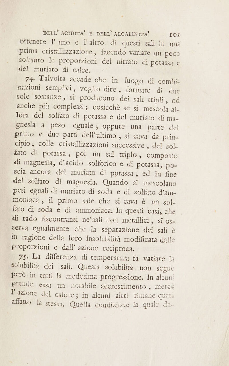 ottenere l’ uno e l’altro di questi sali in une prima cristallizzazione, facendo variare un poco soltanto le proporzioni del nitrato di potassa € del muriato di calce. 74. Talvolta accade che in luogo di combi» nazioni semplici, voglio dire, formate di due sole sostanze, sì producono dei sali tripli, od anche più complessi; cosicchè se si mescola ale lora del soliato di potassa e del muriato di ma. gnesia a peso eguale; oppure una parte del primo e due parti dell'ultimo , si cava da prin- cipio, colle cristallizzazioni successive del sole dato di potassa, poi un sal triplo , composto di magnesia, d'acido solforico e di potassa, po- scia ancora del muriato di potassa, ed in fine del solfato di magnesia. Quando si mescolano pesi eguali di muriato di soda e di solfato d’ame moniaca , il primo sale che si cava è un sol- fato di soda e di ammoniaca. In questi casi, che di rado riscontransi ne’sali non metallici » Si o0s- serva egualmente che la separazione dei sali è in ragione della loro insolubilità modificata dalle proporzioni e dall’ azione reciproca. 75. La differenza di temperatura fa variare la solubilità dei sali. Questa solubilità. non segue però in tutti la medesima progressione, In alcun prende essa un notabile accrescimento WIncica l’azione del calore; in alcuni altri rimane quasi affatto la stessa, Quella condizione la quale de-