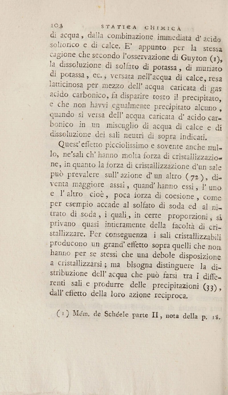 di acqua, dalla combinazione immediatà d' acido soliorico e di calce. E' appunto per la stessa cagione che secondo l'osservazione di Guyton (1), la dissoluzione di solfato di potassa, di muriato di potassa, ec.s versata nell'acqua di calce, resa latticinosa per mezzo dell’ aequa caricata di gas acido carbonico, fa disparire tosto il precipitato, e che non havvi egualmente precipitato alcuno, quando si versa dell’ acqua caricata d’ acido car= bonico in un miscuglio di acqua di calce e di dissoluzione dei sali neutri di sopra indicati, Quest'effetto picciolissimo e sovente anche nul= lo, ne’sali ch’ hanno molta forza di cristallizzazioe ne, inquanto la forza di cristallizzazione d’un sale può prevalere sull’ azione d’un altro (72), die venta maggiore assai, quand’ hanno essi s Duno e l’altro cioè, poca forza di coesione , come per esempio accade al solfato di soda ed al nia trato di soda, i quali, in certe proporzioni, si privano quasi intieramente della facoltà di cri. stallizzare. Per conseguenza i sali cristallizzabili producono un grand’ effetto sopra quelli che non hanno per se stessi che una debole disposizione a cristallizzarsi ; ma bisogna distinguere la di- stribuzione dell’acqua che può farsi tra i diffe. renti sali e produrre delle precipitazioni (33), dall’ effetto della loro azione reciproca, è