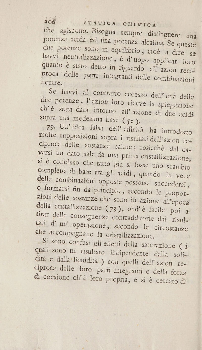 Che agiscono. Bisogna sempre distinguere Ung potenza acida ed una potenza alcalina. Se queste due potenze sono in equilibrio, cioè a dire se havvi neutralizzazione; è d’ uopo avplicar loro quanto è stato detto in riguardo all’azion reci. proca delle parti integranti delle combinazioni neutre, | Se havvi al contrario eccesso dell’ una delle due potenze; l’azion loro riceve la spiegazione ch'è stata data intorno all’ azione di due acidi sopra una medesima base (52 pi 79. Un'idea falsa dell’ affinità ha introdotto molte supposizioni sopra i risultati dell’azion res ciproca delle sostanze saline ; cosicchè dal cas Varsi un dato sale da una prima cristallizzazione, si è concluso che tatto gia si fosse uno scambio completo di base tra gli acidi, quando in vece delle combinazioni opposte possono succedersi, o formarsi fin da principio, secondo le piopor= zioni delle sostanze che sono iù azione all’epoca della cristallizzazione (73), ond’è facile poi a Urar delle conseguenze contradditorie dai risule tati d’ un’ operazione; secondo le circostanze che accompagnano la cristallizzazione. Sì sono confusi gli effetti della saturazione (i quali sono un risultato indipendente dalla soli» dita e dallaliquidità ) con quelli dell’ azion re- Ciproca delle loro parti integranti e della forza di coesione chè lero propria, e si è cercato dî